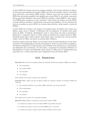 13.9 Exercícios                                                                              163


A porta WAN do roteador possui um modem acoplado, como mostra indicação na ﬁgura.
Se esta porta não possuisse um modem ADSL, este seria um roteador comum, e precisaria
estar conectado a um modem ADSL externo. Todavia, não é isso que acontece: a porta
WAN tem um modem acoplado. Isso signiﬁca que a porta WAN é, na verdade, uma porta
RJ-41, para linha telefônica. Esta porta WAN do roteador é cliente DHCP, e fala o proto-
colo PPPoE para comunicar-se com o provedor. Como existe um modem na porta WAN,
os sinais elétricos enviados e recebidos por esta porta são analógicos. Se esse roteador não
tivesse um modem na porta WAN, ele enviaria sinais elétricos, ainda usando o protocolo
PPPoE.
A porta WAN do roteador é um modem, não esqueça disso. O modem envia sinais ana-
lógicos, assim como o telefone. A diferença está na frequência. O modem envia sinais
acima de 4Khz. O telefone, desinteligente como é, envia sinais em todas as frequências.
Entretanto, o separador “barra” os sinais vindos do telefone que estejam acima de 4Khz,
deixando passar para a linha somente sinais abaixo disso. Os sinais que vem do modem,
sempre acima de 4Khz, são postos na mesma linha telefônica.
Lembra-se qual o termo que deﬁne o ato de juntar sinais de várias frequências em um único
meio físico? É multiplixação por divisão de frequência. Todos os sinais elétricos analógicos,
de diferentes frequências, vão pelo mesmo cabo telefônico sem misturarem-se, pois frequên-
cias diferentes não se misturam. No outro lado, o separador da companhia telefônica vai
demultiplexar os sinais, encaminhando sinais abaixo de 4Khz para os equipamentos que
processam voz, e sinais acima disso para equipamentos que processam dados.


                                 13.9. Exercícios

   Exercício 13.1. Com base na ﬁgura exibida na conclusão, desenhe um ambiente ADSL que contenha:

      •   Um computador

      •   Um modem ADSL

      •   Um separador

      •   Um telefone

   Esse ambiente não conterá roteador nem comutador.

   Exercício 13.2. Ainda com base na ﬁgura exibida na conclusão, desenhe um ambiente ADSL que
   contenha:

      •   Um roteador doméstico com modem ADSL embutido, com três portas LAN

      •   Três computadores

      •   Um separador

      •   Um telefone

   Esse ambiente não conterá um comutador separado.

   Exercício 13.3. Marque a alternativa correta sobre modem ADSL:

      a) A função do modem é servir de cliente DHCP do provedor de acesso.

      b) A função do modem é servir de servidor DHCP para a rede local.

      c) A função do modem é separar sinais abaixo de 4Hhz de sinais acima.
 