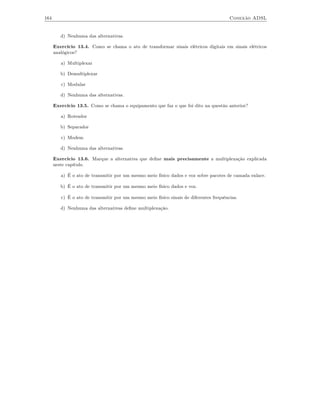 164                                                                                     Conexão ADSL


         d) Nenhuma das alternativas.

      Exercício 13.4. Como se chama o ato de transformar sinais elétricos digitais em sinais elétricos
      analógicos?

         a) Multiplexar

         b) Demultiplexar

         c) Modular

         d) Nenhuma das alternativas.

      Exercício 13.5. Como se chama o equipamento que faz o que foi dito na questão anterior?

         a) Roteador

         b) Separador

         c) Modem

         d) Nenhuma das alternativas.

      Exercício 13.6. Marque a alternativa que deﬁne mais precisamente a multiplexação explicada
      neste capítulo.

         a) É o ato de transmitir por um mesmo meio físico dados e voz sobre pacotes de camada enlace.

         b) É o ato de transmitir por um mesmo meio físico dados e voz.

         c) É o ato de transmitir por um mesmo meio físico sinais de diferentes frequências.

         d) Nenhuma das alternativas deﬁne multiplexação.
 
