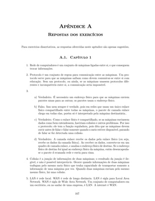 Apêndice A
                      Repostas dos exercícios

Para exercícios dissertativos, as respostas oferecidas neste apêndice são apenas sugestões.


                                A.1. Capítulo 1

    1. Rede de computadores é um conjunto de máquinas ligadas entre si, e que conseguem
       trocar informações.

    2. Protocolo é um conjunto de regras para comunicação entre as máquinas. Um pro-
       tocolo serve para que as máquinas saibam como devem comunicar-se entre si com
       educação. Sem um protocolo, ou ainda, se as máquinas usassem protocolos dife-
       rentes e incompatíveis entre si, a comunicação seria impossível.

    3.

          a) Verdadeiro. É necessário um endereço físico para que as máquinas enviem
             pacotes umas para as outras; os pacotes usam o endereço físico.

          b) Falso. Isso nem sempre é verdade, pois em redes que usam um único enlace
             físico compartilhado entre todas as máquinas, o pacote de camada enlace
             chega em todas elas, porém só é interpretado pela máquina destinatária..

           c) Verdadeiro. Como o enlace físico é compartilhado, se as máquinas enviassem
              dados como bem entendessem, haviriam colisões e outros problemas. Por isso
              o protocolo: ele tem a função reguladora, pois dita que as máquinas devem
              ouvir antes de falar e falar somente quando o meio estiver disponível, parando
              de falar se for detectada uma colisão.

          d) Verdadeiro. A camada enlace recebe os dados pela enlace físico (ou seja,
             recebe os dados da camada física). Ao receber os dados, converte-os em um
             quadro de camada enlace, e analisa o endereço físico de destino. Se o endereço
             físico de destino foi igual ao endereço físico da máquina, então desencapsula-
             se o pacote d ecamada rede e envia para cima.

    4. Colisão é a junção de informações de duas máquinas; o resultado da junção é ile-
       gível, e não é possível interpretá-lo. Ocorre quando informações de duas máquinas
       trafegam pelo mesmo meio físico que tenha capacidade de transportar somente a
       informação de uma máquina por vez. Quando duas máquinas enviam pelo mesmo
       mesmo físico, há uma colisão.

    5. LAN é rede local. WAN é rede de longa distância. LAN é sigla para Local Area
       Network. WAN é sigla de Wide Area Network. Um conjunto de computadores em
       um escritório, ou no andar de uma empresa, é LAN. A internet é WAN.


                                             167
 