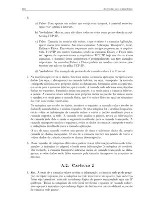 168                                                                    Repostas dos exercícios


      6.
              a) Falso. Com apenas um enlace que esteja com internet, é possível conectar
                 uma rede inteira à internet.
              b) Verdadeiro. Muitas, para não dizer todas as redes usam protocolos da arqui-
                 tetura TCP/IP.
              c) Falso. Camada do usuário não existe, o que é existe é a camada Aplicação,
                 que é usada pelo usuário. São cinco camadas: Aplicação, Transporte, Rede,
                 Enlace e Física. Entretanto, esquemas mais antigos representam a arquite-
                 tura TCP/IP em quatro camadas, sendo as camadas Enlace e Física uma
                 só. Apesar de representarmos a arquitetura TCP/IP hoje em dia em cinco
                 camadas, o domínio desta arquitetura é principalmente nas três camadas
                 superiores. As camadas Enlace e Física podem ser usadas com outros pro-
                 tocolos que não os da pilha TCP/IP.
              d) Verdadeiro. Um exemplo de protocolo de camada enlace é o Ethernet.
      7. Na máquina que envia os dados, funciona assim: a camada aplicação encapsula seus
         dados (ou seja, o datagrama) na camada inferior, ou seja, transporte. A camada
         transporte adiciona seus próprios dados ao datagrama, formando assim o segmento,
         e o envia para a camama inferior, que é a rede. A camada rede adiciona seus próprios
         dados ao segmento, formando assim um pacote, e o envia para a camada inferior,
         a enlace. A camada enlace adiciona seus próprios dados ao pacote, formando assim
         o quadro, e o envia para a camada física, que é o enlace físico no qual as máquinas
         da rede local estão conectadas.
           Na máquina que recebe os dados, acontece o seguinte: a camada enlace recebe os
           dados da camada física, e analisa o quadro. Se esta máquina for o destino do quadro,
           então retira as informaçõa da camada enlace e envia o pacote resultante para a
           camada superior, a rede. A camada rede analisa o pacote, retira as informações
           de camada rede dele e envia o segmento resultante para a camada transporte. A
           camada transporte analisa o segmento, retira os dados de camada transporte e envia
           o datagrama resultante para a camada aplicação.
           O ato de uma camada receber um pacote de cima e adicionar dados da própria
           camada se chama encapsular. O ato de a camada receber um pacote de baixo e
           retirar dados da própria camada se chama desencapsular.
      8. Duas camadas de máquinas diferentes podem trocar informações adicionando infor-
         mações (a máquina de origem) e lendo essas informações (a máquina de destino).
         Por exemplo, a camada transporte adiciona dados de camada transporte ao data-
         grama, e estes dados serão lidos somente pela camada transporte da máquina de
         destino.


                                   A.2. Capítulo 2
      1. Sim. Apesar de a camada enlace aceitar a informação, a camada rede pode negar.
         por exemplo, supondo que a máquina na rede local envie um quadro cujo endereço
         físico seja broadcast, contudo o endereço lógico do pacote encapsulado seja um IP
         qualquer. Todas as máquinas da rede local receberão o quadro de camada enlace,
         mas apenas a máquina cujo endereço lógico de destino é o correto deixará o pacote
         de camada rede passar.
 