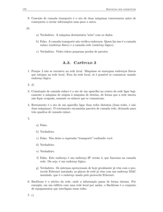 170                                                                 Repostas dos exercícios


      9. Conexão de camada transporte é o ato de duas máquinas conversarem antes de
         começarem a enviar informações uma para a outra.

  10.

              a) Verdadeiro. A máquina destinatária “sobe” com os dados.

              b) Falso. A camada transporte não veriﬁca endereços. Quem faz isso é a camada
                 enlace (endereço físico) e a camada rede (endereço lógico).

              c) Verdadeiro. Vídeo tolera pequenas perdas de pacotes.


                                  A.3. Capítulo 3

      1. Porque J não se encontra na rede local. Máquinas só enxergam endereços físicos
         que estejam na rede local. Fora da rede local, só é possível se comunicar usando
         endereço lógico.

      2. d)

      3. Comutação de camada enlace é o ato de um aparelho no centro da rede ligar logi-
         camente a máquina de origem à máquina de destino, de forma que a rede inteira
         não ﬁque ocupada, somente os enlaces que se comunicam.

      4. Roteamento é o ato de um aparelho ligar duas redes distintas (duas redes, e não
         duas máquinas). O roteamento encaminha pacotes de camada rede, deixando para
         trás quadros de camada enlace.

      5.

              a) Falso.

              b) Verdadeiro.

              c) Falso. Não deixe a expressão “transporte” confundir você.

              d) Verdadeiro.

              e) Verdadeiro.

              f) Falso. Este endereço é um endereço IP versão 4, que funciona na camada
                 rede. Ou seja, é um endereço lógico.

              g) Verdadeiro. Os sistemas operacionais de hoje geralmente já vêm com o pro-
                 tocolo Ethernet instalado; as placas de rede já vêm com um endereço MAC
                 instalado, que é o endereço usado pelo protocolo Ethernet.

      6. Backbone é o núvleo da rede, onde a informação passa de forma intensa. Por
         exemplo, em um edifício com uma rede local por andar, o Backbone é o conjunto
         de equipamentos que interligam essas redes.

      7. c)
 