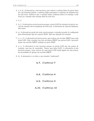 A.10 Capítulo 10                                                                       173


   3. a, b, d). A alternativa c está incorreta, pois embora o enderço físico do pacote deva
      ser a do Gateway padrão, o endereço lógico permanece o endereço da máquina fora
      da rede local. lembre-se que a camada enlace (endereço físico) só enxerga a rede
      local; já a camada rede enxerga além da rede loca.

   4. b, c)

   5. b, c). A alternativa a está incorreta porque a porta LAN do roteador irá prover ser-
      viço de camada rede às máquinas da rede local. A alternativa d, máscara dinâmica,
      não existe.

   6. a). A alternativa e pode até estar correta porque o roteador já pode vir conﬁgurado
      para determinado tipo de conexão WAN. Mas isso depende do roteador.

   7. a, c, e, f). A alternativa d está incorreta, pois roda-se um servidor DHCP para cada
      porta LAN. Este roteador tem três servidores DHCP nas portas LAN e provavel-
      mente um servidor DHCP rodando na porta WAN.

   8. a, c). A alternativa b está incorreta porque as portas LAN não são portas de
      roteador, mas sim de comutador. Temos uma única LAN. A alternativa d está
      incorreta porque, como trata-se de uma única LAN sendo ligada em suas portas,
      há necessidade de apenas um servidor DHCP.

   9. b). A alternativa c se refere a um roteador “tradicional”.



                               A.7. Capítulo 7




                               A.8. Capítulo 8


                               A.9. Capítulo 9


                             A.10. Capítulo 10
 
