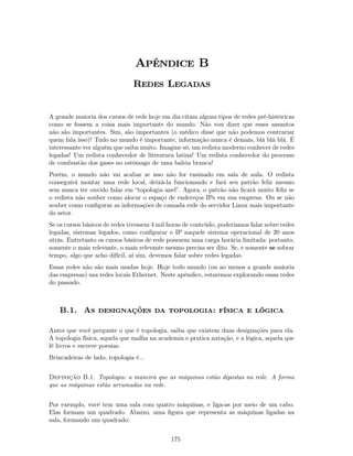 Apêndice B
                               Redes Legadas


A grande maioria dos cursos de rede hoje em dia citam alguns tipos de redes pré-históricas
como se fossem a coisa mais importante do mundo. Não vou dizer que esses assuntos
não são importantes. Sim, são importantes (o médico disse que não podemos contrariar
quem fala isso)! Tudo no mundo é importante, informação nunca é demais, blá blá blá. É
interessante ver alguém que saiba muito. Imagine só, um redista moderno conhecer de redes
legadas! Um redista conhecedor de literatura latina! Um redista conhecedor do processo
de combustão dos gases no estômago de uma baleia branca!
Porém, o mundo não vai acabar se isso não for ensinado em sala de aula. O redista
conseguirá montar uma rede local, deixá-la funcionando e fará seu patrão feliz mesmo
sem nunca ter ouvido falar em “topologia anel”. Agora, o patrão não ﬁcará muito feliz se
o redista não souber como alocar o espaço de endereços IPs em sua empresa. Ou se não
souber como conﬁgurar as informações de camada rede do servidor Linux mais importante
do setor.
Se os cursos básicos de redes tivessem 4 mil horas de conteúdo, poderíamos falar sobre redes
legadas, sistemas legados, como conﬁgurar o IP naquele sistema operacional de 20 anos
atrás. Entretanto os cursos básicos de rede possuem uma carga horária limitada: portanto,
somente o mais relevante, o mais relevante mesmo precisa ser dito. Se, e somente se sobrar
tempo, algo que acho difícil, aí sim, devemos falar sobre redes legadas.
Essas redes não são mais usadas hoje. Hoje todo mundo (ou ao menos a grande maioria
das empresas) usa redes locais Ethernet. Neste apêndice, estaremos explorando essas redes
do passado.



   B.1. As designações da topologia: física e lógica

Antes que você pergunte o que é topologia, saiba que existem duas designações para ela.
A topologia física, aquela que malha na academia e pratica natação, e a lógica, aquela que
lê livros e escreve poesias.
Brincadeiras de lado, topologia é...


Definição B.1. Topologia: a maneira que as máquinas estão dipostas na rede. A forma
que as máquinas estão arrumadas na rede.


Por exemplo, você tem uma sala com quatro máquinas, e liga-as por meio de um cabo.
Elas formam um quadrado. Abaixo, uma ﬁgura que representa as máquinas ligadas na
sala, formando um quadrado:


                                             175
 