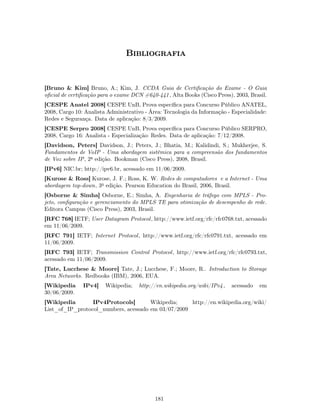 Bibliografia


[Bruno & Kim] Bruno, A.; Kim, J. CCDA Guia de Certiﬁcação do Exame - O Guia
oﬁcial de certiﬁcação para o exame DCN #640-441 , Alta Books (Cisco Press), 2003, Brasil.
[CESPE Anatel 2008] CESPE UnB, Prova especíﬁca para Concurso Público ANATEL,
2008, Cargo 10: Analista Administrativo - Área: Tecnologia da Informação - Especialidade:
Redes e Segurança. Data de aplicação: 8/3/2009.
[CESPE Serpro 2008] CESPE UnB, Prova especíﬁca para Concurso Público SERPRO,
2008, Cargo 16: Analista - Especialização: Redes. Data de aplicação: 7/12/2008.
[Davidson, Peters] Davidson, J.; Peters, J.; Bhatia, M.; Kalidindi, S.; Mukherjee, S.
Fundamentos de VoIP - Uma abordagem sistêmica para a compreensão dos fundamentos
de Voz sobre IP, 2a edição. Bookman (Cisco Press), 2008, Brasil.
[IPv6] NIC.br; http://ipv6.br, acessado em 11/06/2009.
[Kurose & Ross] Kurose, J. F.; Ross, K. W. Redes de computadores e a Internet - Uma
abordagem top-down, 3a edição. Pearson Education do Brasil, 2006, Brasil.
[Osborne & Simha] Osborne, E.; Simha, A. Engenharia de tráfego com MPLS - Pro-
jeto, conﬁguração e gerenciamento do MPLS TE para otimização de desempenho de rede.
Editora Campus (Cisco Press), 2003, Brasil.
[RFC 768] IETF; User Datagram Protocol , http://www.ietf.org/rfc/rfc0768.txt, acessado
em 11/06/2009.
[RFC 791] IETF; Internet Protocol , http://www.ietf.org/rfc/rfc0791.txt, acessado em
11/06/2009.
[RFC 793] IETF; Transmission Control Protocol, http://www.ietf.org/rfc/rfc0793.txt,
acessado em 11/06/2009.
[Tate, Lucchese & Moore] Tate, J.; Lucchese, F.; Moore, R.. Introduction to Storage
Area Networks. Redbooks (IBM), 2006, EUA.
[Wikipedia     IPv4]    Wikipedia;   http://en.wikipedia.org/wiki/IPv4 ,   acessado   em
30/06/2009.
[Wikipedia       IPv4Protocols]       Wikipedia;    http://en.wikipedia.org/wiki/
List_of_IP_protocol_numbers, acessado em 03/07/2009




                                            181
 