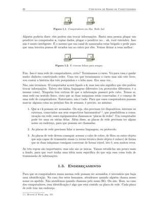 20                                                             Conceitos de Redes de Computadores



                                             a                   b



                              Figura 1.1. Computadores em ilha. Rede fail .


Alguém poderia dizer: eles podem sim trocar informações. Basta uma pessoa plugar um
pendrive no computador a, copiar dados, plugar o pendrive no... ah, você entendeu. Isso
não é muito inteligente. É o mesmo que um casal de namorados estar brigado e pedir para
que uma terceira pessoa dê recados um ao outro por eles. Vemos deixar a cena melhor:


                                             a                   b



                                  Figura 1.2. E viveram felizes para sempre.


Fim. Isso é uma rede de computadores, certo? Terminamos o curso. Vá para casa e ganhe
muito dinheiro construindo redes. Uma vez que terminamos o curso mas não este livro,
vou contar a história dos três porquinhos e o lobo mau. Era uma vez...
Não, não terminou. O computador a está ligado a b, mas isso não signiﬁca que eles podem
trocar informações. Talvez eles falem linguagens diferentes (ou protocolos diferentes; é a
mesma coisa). Ninguém tem certeza de que a informação passará pelo cabo. Temos aí,
uma rede em sentido físico, visto que as duas máquinas estão conectadas; é o começo de
uma rede de computadores. Entretanto, não é tudo. Para que esses computadores possam
marcar alguma coisa no próximo ﬁm de semana, é preciso, no mínimo:

     1. Que a e b possam ser acessados. Ou seja, eles precisam ter dispositivos, internos ou
        externos, conectados aos seus respectivos barramentos1.1, que possibilitem a comu-
        nicação em rede; esses equipamentos chamam-se “placas de redes”. Um computador
        pode ter uma ou várias delas. Além disso, as placas de rede precisam ter algum
        nome ou endereço, para que possam ser chamadas.

     2. As placas de rede precisam falar a mesma linguagem, ou protocolo.

     3. As placas de rede devem conseguir acessar o cabo de cobre, de ﬁbra ou outro objeto
        que seja capaz de transmitir sinais (o termo técnico deste objeto é enlace) de forma
        que as duas máquinas consigam conversar de forma viável, isto é, sem muitos erros.

As três regras são importantes, mas não são as únicas. Vamos estudá-las um pouco mais
a fundo, para que você tenha uma ideia mais especíﬁca do que seja essa coisa toda de
transmissão de informações.


                                    1.3. Endereçamento

Para que os computadores numa mesma rede possam ser acessados, é necessário que haja
uma identiﬁcação. No caso dos seres humanos, atendemos quando alguém chama nosso
nome ou apelido. Não atendemos quando chamam pelo nosso RG. Ou sim. Bom, no caso
dos computadores, essa identiﬁcação é algo que está contido na placa de rede. Cada placa
de rede tem um endereço.

1.1. [Kurose & Ross], pág. 331.
 