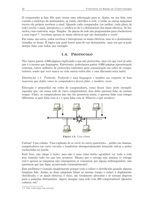 22                                                          Conceitos de Redes de Computadores


O computador a fala. Ele quer enviar uma informação para e. Assim, na sua fala, está
contido o endereço do destinatário. a, então, eletriﬁca a rede, e todas as outras máquinas
exceto ela própria recebem o sinal. Quando cada computador (ou melhor, cada placa de
rede) recebe o sinal, interpreta-o, e veriﬁca se ele é o destinatário dos sinais elétricos. Se for,
aceita; caso contrário, nega. Simples. As placas de rede são programadas para obedecerem
a essa regra1.2: “recebam apenas os sinais elétricos que são destinados a vocês”.
Em suma: um envia, todos recebem e interpretam os sinais elétricos, mas só o destinatário
trabalha os sinais. É lógico que pode haver mais de um destinatário, uma vez que a pode
desejar falar com todos, por exemplo.


                                        1.4. Protocolo
Não vamos gastar 4.000 páginas explicando o que são protocolos, uma vez que você já sabe
que é o mesmo que linguagem. Entretanto, poderíamos gastar 4.000 páginas apresentando
centenas, talvez milhares de protocolos existentes para comunicação em redes de compu-
tadores, sendo que você nunca na vida usaria todos eles, e essa discussão seria inútil.

Definição 1.1. Protocolo. Protocolo é uma linguagem e também um conjunto de boas
maneiras que deﬁne como os computadores devem falar, e também, ouvir.

Educação é primordial em redes de computadores, como ﬁcará claro neste exemplo:
suponha que, em nossa rede de cinco computadores, dois deles queiram falar ao mesmo
tempo. Claro, os computadores não são tão grosseiros assim, e querem falar com colegas
diferentes: a quer falar com e e c quer falar com d. Observe o que acontece:


                                    a              b               c




                                           d                e



                                        Figura 1.5. Uma colisão.

Cabum! Uma colisão. Uma explosão de se ouvir no outro quarteirão... prédio em chamas,
computadores em curto circuito e bombeiros desesperadamente tentando salvar o pobre
cachorrinho na janela.
Está bem, não chega a tanto, mas não é uma coisa muito agradável ver toda a rede
sem conexão cada vez que isso acontece. Mesmo que o estrago seja mínimo (o estrago
real é apenas as máquinas não conseguirem se comunicar por alguns milissegundos), não
queremos que isso ﬁque acontecendo constantemente!
Esse problema é causado simplesmente porque todo o enlace é eletriﬁcado quando alguma
máquina fala. Assim, se duas máquinas falam ao mesmo tempo o enlace é duplamente
eletriﬁcado, e os sinais elétricos, é claro, são totalmente alterados e se tornam ilegíveis
para a máquina destinatária. Agora, imagine uma rede com 200 computadores! Quantas
colisões, ein?
1.2. Sim, toda regra tem exceção.
 