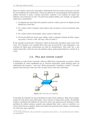 1.5 Pra que tantos cabos?                                                                                  23


Entra no enredo o protocolo, destemido e desbravador herói de óculos escuros que vem dar
ﬁm aos problemas da comunicação. Vimos que além de ser uma linguagem (duas máquinas
podem conversar se usam o mesmo protocolo), também é um conjunto de regras que
deﬁnam a boa educação na rede. Um protocolo poderia deﬁnir, por exemplo, as seguintes
regras para comunicação:

    1. A máquina que quer falar deve primeiro escutar o enlace, para ver se alguém já está
       falando por meio dele.

    2. Se o enlace estiver ocupado, então espera mais um pouco e escuta novamente mais
       tarde.

    3. Se o enlace estiver desocupado, então começa a falar nele.

    4. Se for percebido que houve uma colisão, então a máquina termina de falar, espera
       um pouco e escuta a rede. Ou seja, volta ao ponto 1.

É um exemplo de protocolo. Começarei a falar de protocolos especíﬁcos mais tarde neste
curso. Por enquanto, este exemplo deixa claro que um protocolo é uma linguagem e um
conjunto de regras para comunicação em redes de computadores. Não existe um, e sim
muitos protocolos, cada um com suas próprias regras, gostos gastronômicos e modos de se
vestir.


                           1.5. Pra que tantos cabos?

Conforme as redes foram crescendo, achou-se difícil fazer manutenção na mesma, devido
a quantidade de cabos espalhados por aí. Pessoas tropeçando, muito dinheiro gasto na
substituição dos mesmos... uma caca. Então inventaram o repetidor, ou hub1.3 : um equi-
pamento que funciona como um cabo na qual outros cabos são conectados.


                                                       b
                                    a                                    c



                                                                repetidor




                                        d                            e



                                  Figura 1.6. Uma rede com repetidor.


A invenção do repetidor foi uma introdução às redes locais modernas. Hoje temos equipa-
mentos de rede muito mais soﬁsticados, como veremos ao longo deste estudo. O repetidor
resolveu o problema dos milhares de metros de cabos, mas apenas isso foi resolvido; o velho
problema da colisão continua: quando uma máquina fala, todo o meio (o repetidor e os
outros cabos) ﬁcam ocupados; ainda é necessário um protocolo para regular a comunicação
em redes que usam repetidor.

1.3. Ou, ainda, concentrador. Mas concentrador é uma palavra muito genérica... um comutador não seria, também,
um concentrador?
 
