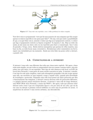 24                                                     Conceitos de Redes de Computadores



                                                   b
                                  a                             c



                                                        repetidor




                                      d                     e



          Figura 1.7. Uma rede com repetidor, com o velho problema do enlace ocupado.


Você deve estar se perguntando: “será que há uma maneira de uma máquina que fala ocupar
apenas os enlaces especíﬁcos com quem quer falar?”. Ou seja, será que existe a possibilidade
de que, se a quer falar com e, somente o enlace que liga a ao equipamento central, e o enlace
que liga o equipamento central a e, ﬁquem ocupados? A resposta é: sim. Hoje as redes são
assim; já não usam um único cabo ou um repetidor para fazer a comunicação. Isso é coisa
do passado, é brega, coroa. Ainda existem masoquistas que gostam da velha maneira, mas
hoje em dia, as redes locais usam comutadores. Estudaremos sobre comutadores em breve;
segure sua curiosidade por um momento. Ainda nos resta falar um pouco sobre a internet,
a grande rede.



                    1.6. Conectando-se a internet

A internet é uma rede, mas diferente das redes que vimos neste capítulo. Até agora, vimos
redes mais simples, em que todos os computadores têm em comum o mesmo enlace, seja este
enlace um cabo único, ou um repetidor. Este tipo de rede chama-se rede local, ou LAN (de
Local Area Network), e uma parte de nosso estudo concentra-se nelas. A internet, contudo,
é um tipo de rede mais complexa, tanto pela abrangência geográﬁca (ela não ocupa apenas
uma sala, um escritório ou uma empresa; ocupa o mundo todo), quando pela diversidade
de tecnologias e protocolos. Enquanto uma rede local possui um único protocolo que dita
o funcionamento das máquinas, a internet conecta diversas redes de protocolos diferentes,
e a própria internet possui estruturas diversas. A internet é uma rede de longa distância,
uma WAN (Wide Area Network), a maior das WAN’s. Até agora, tudo que sabemos sobre
internet neste curso é que seu computador liga-se a ela por meio de um cabo, que sai da
sua casa em direção à próxima central telefônica ou outro tipo de provedor de acesso. A
arquitetura da internet é uma nuvem nebulosa, um desconhecido.




                              a                         Internet
                                          enlace
                                          de
                                          acesso


                       Figura 1.8. Um computador conectado à internet.
 