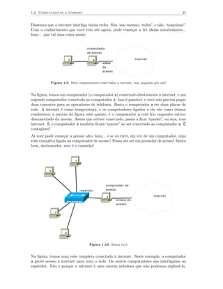 1.6 Conectando-se a internet                                                             25


Dissemos que a internet interliga várias redes. Sim, isso mesmo, “redes”, e não, “máquinas”.
Com o conhecimento que você tem até agora, pode começar a ter ideias mirabolantes...
hum... que tal uma coisa assim:


                                    computador
                                    de acesso

                        b               a                          Internet
                                              enlace
                                              de
                                              acesso


           Figura 1.9. Dois computadores conectador à internet, mas pagando por um!


Na ﬁgura, temos um computador (o computador a) conectado diretamente à internet, e um
segundo computador conectado ao computador a. Isso é possível, e você não precisa pagar
duas conexões para as operadoras de telefonia. Basta o computador a ter duas placas de
rede. A internet é como temperatura, e os computadores ligados a ela são como ótimos
condutores: a nuvem da ﬁgura está quente, e o computador a está frio enquanto estiver
desconectado da nuvem. Assim que estiver conectado, passa a ﬁcar “quente”, ou seja, com
internet. E o computador b também ﬁcará “quente” ao ser conectado ao computador a. É
contagioso!
Aí você pode começar a pensar alto: hum... e se eu tiver, em vez de um computador, uma
rede completa ligada ao computador de acesso? Posso até ser um provedor de acesso! Muito
bem, desbravador, este é o caminho!


                            c


           b




                                                 computador de
                                repetidor        acesso

                                                 a                            Internet
                                                       enlace de
                                                       acesso

               d




                    e



                                      Figura 1.10. Estou rico!


Na ﬁgura, temos uma rede completa conectada à internet. Neste exemplo, o computador
a provê acesso à internet para toda a rede. Os outros computadores são interligados ao
repetidor. Não é porque a internet é uma nuvem nebulosa que não podemos explorá-la,
 