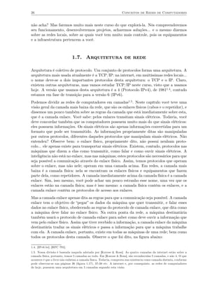 26                                                                 Conceitos de Redes de Computadores


não acha? Mas faremos muito mais neste curso do que explorá-la. Nós compreenderemos
seu funcionamento, desenvolveremos projetos, acharemos soluções... e o mesmo dizemos
sobre as redes locais, sobre as quais você tem muito mais controle, pois os equipamentos
e a infraestrutura pertencem a você.



                              1.7. Arquitetura de rede

Arquitetura é coletivo de protocolo. Um conjunto de protocolos forma uma arquitetura. A
arquitetura mais usada atualmente é a TCP/IP: na internet, em muitíssimas redes locais...
o nome deve-se a dois importantes protocolos desta arquitetura: o TCP e o IP. Claro,
existem outras arquiteturas, mas vamos estudar TCP/IP neste curso, visto que a usamos
hoje. A versão que usamos desta arquitetura é a 4 (Protocolo IPv4), de 19811.4, contudo
estamos em fase de transição para a versão 6 (IPv6).
Podemos dividir as redes de computadores em camadas1.5. Neste capítulo você teve uma
visão geral da camada mais baixa da rede, que são os enlaces físicos (cabos e o repetidor), e
dissemos um pouco também sobre as regras da camada que está imediatamente sobre esta,
que é a camada enlace. Você sabe: pelos enlaces transitam sinais elétricos. Todavia, você
deve concordar também que os computadores possuem muito mais do que sinais elétricos:
eles possuem informações. Os sinais elétricos são apenas informações convertidas para um
formato que pode ser transmitido. As informações propriamente ditas são manipuladas
por outros protocolos, diferentes daqueles protocolos que manipulam sinais elétricos. Não
entendeu? Observe bem: o enlace físico, propriamente dito, não possui nenhum proto-
colo... ele apenas existe para transportar sinais elétricos. Existem, contudo, protocolos nas
máquinas que dizem a elas como transmitir, como falar e como ouvir sinais elétricos. A
inteligência não está no enlace, mas nas máquinas; estes protocolos são necessários para que
seja possível a comunicação através do enlace físico. Assim, temos protocolos que operam
sobre o enlace, mas não nele; operam em uma camada acima. Em redes, a camada mais
baixa é a camada física: nela se encontram os enlaces físicos e equipamentos que fazem
parte dela, como repetidores. A camada imediatamente acima da camada física é a camada
enlace. Sim, isso mesmo, você pode achar um pouco estranho esse nome, uma vez que os
enlaces estão na camada física; mas é isso mesmo: a camada física contém os enlaces, e a
camada enlace contém os protocolos de acesso aos enlaces.
Mas a camada enlace apenas dita as regras para que a comunicação seja possível. A camada
enlace tem o objetivo de “pegar” os dados da máquina que quer transmitir, e falar esses
dados no enlace físico, obedecendo as regras do protocolo de camada enlace, que dita como
a máquina deve falar no enlace físico. Na outra ponta da rede, a máquina destinatária
também usará o protocolo de camada enlace para saber como deve ouvir a informação que
vem pelo enlace físico. Assim que tiver recebido a informação, a camada enlace da máquina
destinatária traduz os sinais elétricos e passa a informação para que a máquina trabalhe
com ela. A camada enlace, portanto, existe em todas as máquinas de uma rede; bem como
todos os protocolos desta camada. Observe o que foi dito, na ﬁgura abaixo:

1.4. [IPv6.br]; [RFC 791].
1.5. Nossa divisão é baseada naquela adotada por [Kurose & Ross]. As quatro camadas da internet estão sobre a
camada física, portanto, temos 5 camadas ao todo. Em [Kurose & Ross], são reconhecidas 5 camadas, e não 4. O que
acontece é que o livro não enfatisa a camada física. Todavia, comprova sua existência como camada distinta, conforme
pode observar-se nas páginas 36 (ﬁgura 1.17), 37-38 etc. A internet e, por conseguinte, as redes de computadores
de hoje, possuem uma arquitetura em 5 camadas segundo esta visão.
 