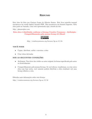 Resumo

Esta obra foi feita por Gustavo Lopes de Oliveira Santos. Este livro/apostila/manual
encontra-se em versão digital, formato PDF. Não encontra-se em formato impresso. Esta
obra pode ser baixada, como está apresentada aqui, através do site:
http://planoemfoco.com
Esta obra é distribuída conforme a Licença Creative Commons - Atribuição:
             Compartilhamento pela mesma licença 2.5 Brasil



                    http://creativecommons.org/licenses/by-sa/2.5/br


VOCÊ PODE

   •   Copiar, distribuir, exibir e executar a obra

   •   Criar obras derivadas

SOB AS SEGUINTES CONDIÇÕES

   •   Atribuição. Você deve dar crédito ao autor original, da forma especiﬁcada pelo autor
       ou licencialmente.

   •   Compartilhamento pela mesma Licença. Se você alterar, transformar, ou criar outra
       obra com base nesta, você somente poderá distribuir a obra resultante sob uma
       licença idêntica a esta.


Obtenha mais informações sobre esta licença:
http://creativecommons.org/licenses/by-sa/2.5/br




                                               3
 