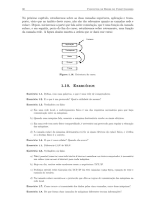 30                                                            Conceitos de Redes de Computadores


No próximo capítulo, estudaremos sobre as duas camadas superiores, aplicação e trans-
porte, visto que no âmbito deste curso, não são tão relevantes quanto as camadas rede e
enlace. Depois, iniciaremos a parte que fala sobre comutação, que é uma função da camada
enlace, e em seguida, perto do ﬁm do curso, estudaremos sobre roteamento, uma função
da camada rede. A ﬁgura abaixo mostra a ordem que se dará esse curso:

                                                             Começo


                                           Aplicação


                                           Transporte


                                             Rede


                                            Enlace


                                             Física


                                   Figura 1.16. Estrutura do curso.



                                     1.10. Exercícios

     Exercício 1.1. Deﬁna, com suas palavras, o que é uma rede de computadores.

     Exercício 1.2. E o que é um protocolo? Qual a utilidade do mesmo?

     Exercício 1.3. Verdadeiro ou falso:

        a) Em uma rede local, o endereçamento físico é um dos requisitos necessários para que haja
           comunicação entre as máquinas.

        b) Quando uma máquina fala, somente a máquina destinatária recebe os sinais elétricos.

        c) Em uma rede com meio físico compartilhado, é necessário um protocolo para regular a educação
           das máquinas.

        d) A camada enlace da máquina destinatária recebe os sinais elétricos do enlace físico, e veriﬁca
           se o destino físico é o correto.

     Exercício 1.4. O que é uma colisão? Quando ela ocorre?

     Exercício 1.5. Diferencie LAN de WAN.

     Exercício 1.6. Verdadeiro ou falso:

        a) Não é possível conectar uma rede inteira à internet usando-se um único computador; é necessário
           um enlace com acesso à internet para cada máquina.

        b) Hoje em dia, muitas redes modernas usam a arquitetura TCP/IP.

        c) Podemos dividir redes baseadas em TCP/IP em três camadas: cama física, camada de rede e
           camada do usuário.

        d) Na camada enlace encontra-se o protocolo que dita as regras de comunicação das máquinas na
           rede local.

     Exercício 1.7. Como ocorre a transmissão dos dados pelas cinco camadas, entre duas máquinas?

     Exercício 1.8. De que forma duas camadas de máquinas diferentes trocam informações?
 