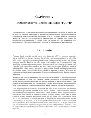 Capítulo 2
     Funcionamento Básico de Redes TCP/IP


Este capítulo tem o objetivo de deixar mais claro na sua mente o conceito da arquitetura
de redes em camadas. Além disso, na segunda parte deste capítulo discutiremos sobre as
duas camadas superiores das redes baseadas em TCP/IP: a camada aplicação e a camada
transporte. Você verá que computadores possuem tanto um endereço físico quanto um
endereço lógico: duas camadas (a camada enlace e a camada rede) são responsáveis pelo
endereçamento. Você também entenderá o porquê da necessidade de dois endereços.




                                  2.1. Revisão

Podemos dividir as redes em dois tipos: redes locais, ou LAN’s, e redes de longa dis-
tância, ou WAN’s. A internet é a maior das WAN’s, e interconecta milhares de redes. Em
redes locais, é necessário que as máquinas possuam endereços exclusivos, para que possam
conversar na rede. Também em redes locais, é necessário o uso de um protocolo para
possibilitar a comunicação das máquinas, e ditar as regras de boa educação. Até agora, você
viu redes locais construídas usando-se um único enlace, que é compartilhado por todas as
máquinas. Este enlace pode ser um cabo, ou um repetidor. Quando qualquer das máquinas
da rede fala, o enlace inteiro é eletriﬁcado, e todas as máquinas escutam. Porém, somente
a máquina destinatária captura os sinais elétricos, transformando-os em dados e enviando
para cima.
A máquina que envia os dados desce com eles pelas cinco camadas. A máquina que recebe
os dados sobe com eles pelas cinco camadas. Quando cada camada, na máquina remetente,
recebe um dado da camada superior, ela adiciona informações aos dados que recebe. Essa
informação adicionada será lida e retirada pela camada equivalente na máquina destina-
tária. Assim, camadas de máquinas diferentes podem conversar durante a transmissão.
Uma máquina pode ser conectada à internet por meio de um enlace; mas não somente
uma máquina: pode-se ter uma rede inteira ligada à internet. Você viu que uma máquina
com conexão pode compartilhar esta conexão; temos, portanto, várias máquinas compar-
tilhando um único enlace de conexão à internet. Como a internet é uma rede de longa
distância (WAN), podemos chamar este enlace que liga a rede local à internet de enlace
WAN . Por conseguinte, os enlaces que ligam as máquinas nas redes locais podem receber
a denominação de enlaces LAN. É só uma questão de nomenclatura, você não vai morrer
se não gravar isso. Mas convenhamos que é melhor falar “enlace WAN” do que “enlace que
liga sua interessante e esplêndida máquina com processador legal e muita memória à rede
de longa distância onde trafegam informações relevantes para a manutenção do planeta
terra”.2.1


                                             33
 