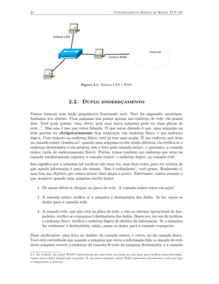 34                                                            Funcionamento Básico de Redes TCP/IP



                                a


                 enlace LAN




                                                   c                                     internet
                                                          enlace WAN




             b



                                      Figura 2.1. Enlaces LAN e WAN




                            2.2. Duplo endereçamento

Vamos começar essa seção psiquiátrica frustrando você. Você foi enganado, mentimos,
burlamos seu cérebro. Uma máquina não possui apenas um endereço de rede: ela possui
dois. Você pode pensar: “sim, óbvio, pois uma única máquina pode ter duas placas de
rede...”. Mas não é isso que estou falando. O que estou dizendo é que, uma máquina na
rede precisa ter obrigatoriamente dois endereços: um endereço físico, e um endereço
lógico. Com respeito ao endereço físico, você já tem uma noção. É um endereço que atua
na camada enlace (lembra-se? quando uma máquina recebe sinais elétricos, ela veriﬁca se o
endereço destinatário é ela própria; isso é feito pela camada enlace, e, portanto, a camada
enlace cuida do endereçamento físico). Porém, temos também um endereço que atua na
camada imediatamente superior à camada enlace: o endereço lógico, na camada rede.
Isso signiﬁca que a máquina irá veriﬁcar não uma vez, mas duas vezes, para ter certeza de
que aquela informação é para ela mesmo. “Isso é redundante”, você pensa. Realmente é,
mas tem um objetivo que vamos deixar claro daqui a pouco. Entretanto, vamos resumir o
que acontece quando uma máquina recebe dados:

     1. Os sinais elétricos chegam na placa de rede. A camada enlace entra em ação!

     2. A camada enlace veriﬁca se a máquina é destinatária dos dados. Se for, envia os
        dados para a camada rede.

     3. A camada rede, que não está na placa de rede, e sim no sistema operacional do hos-
        pedeiro, veriﬁca se a máquina é destinatária dos dados. Desta vez, em vez de veriﬁcar
        o endereço físico, veriﬁca o endereço lógico de destino da informação. Se a máquina
        for realmente a destinatária, então, passa os dados para a camada transporte.

Duas veriﬁcações: uma feita no âmbito da camada enlace, e outra, no da camada física.
Você está entendendo que quando a máquina que envia a informação fala, a camada de rede
desta máquina escreve o endereço da camada de rede da máquina destinatária, e a camada

2.1. Na verdade, um enlace WAN é representado por uma linha em forma de raio; mas, para facilitar nossa discussão,
vamos usar a linha simples por enquanto. E, em nosso exemplo, enlace WAN representa meramente o cabo que liga
o computador à internet.
 