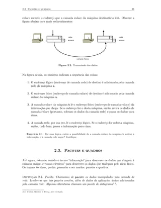 2.3 Pacotes e quadros                                                                            35


enlace escreve o endereço que a camada enlace da máquina destinatária lerá. Observe a
ﬁgura abaixo para mais esclarecimentos:




              a                    1       rede                 b             4       rede
                                       2   enlace                                 3   enlace




                                                    camada fisica


                                  Figura 2.2. Transmissão dos dados.



Na ﬁgura acima, os números indicam a sequência das coisas:

    1. O endereço lógico (endereço de camada rede) de destino é adicionado pela camada
       rede da máquina a.

    2. O endereço físico (endereço de camada enlace) de destino é adicionado pela camada
       enlace da máquina a.

    3. A camada enlace da máquina b lê o endereço físico (endereço de camada enlace) da
       informação que chega. Se o endereço for o desta máquina, então, retira os dados de
       camada enlace (portanto, sobram os dados da camada rede) e passa os dados para
       cima.

    4. A camada rede, por sua vez, lê o endereço lógico. Se o endereço for o desta máquina,
       então, tudo bem, passa a informação para cima.

    Exercício 2.1. Por essa lógica, existe a possibilidade de a camada enlace da máquina b aceitar a
    informação, e a camada rede negar? Justiﬁque.




                              2.3. Pacotes e quadros

Até agora, estamos usando o termo “informação” para descrever os dados que chegam à
camada enlace, e “sinais elétricos” para descrever os dados que trafegam pelo meio físico.
Os termos técnicos, porém, passarão a ser usados: pacotes e quadros.


Definição 2.1. Pacote. Chamamos de pacote os dados manipulados pela camada de
rede. Lembre-se que tais pacotes contém, além de dados da aplicação, dados adicionados
pela camada rede. Algumas literaturas chamam um pacote de datagrama 2.2 .

2.2. Como [Kurose e Ross], por exemplo.
 