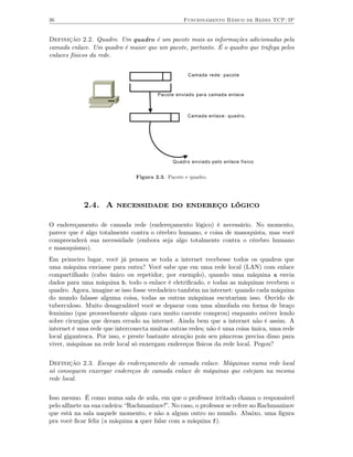 36                                               Funcionamento Básico de Redes TCP/IP


Definição 2.2. Quadro. Um quadro é um pacote mais as informações adicionadas pela
camada enlace. Um quadro é maior que um pacote, portanto. É o quadro que trafega pelos
enlaces físicos da rede.


                                                   Camada rede: pacote



                                       Pacote enviado para camada enlace



                                                   Camada enlace: quadro.




                                             Quadro enviado pelo enlace fisico


                               Figura 2.3. Pacote e quadro.




            2.4. A necessidade do endereço lógico

O endereçamento de camada rede (endereçamento lógico) é necessário. No momento,
parece que é algo totalmente contra o cérebro humano, e coisa de masoquista, mas você
compreenderá sua necessidade (embora seja algo totalmente contra o cérebro humano
e masoquismo).
Em primeiro lugar, você já pensou se toda a internet recebesse todos os quadros que
uma máquina enviasse para outra? Você sabe que em uma rede local (LAN) com enlace
compartilhado (cabo único ou repetidor, por exemplo), quando uma máquina a envia
dados para uma máquina b, todo o enlace é eletriﬁcado, e todas as máquinas recebem o
quadro. Agora, imagine se isso fosse verdadeiro também na internet: quando cada máquina
do mundo falasse alguma coisa, todas as outras máquinas escutariam isso. Ouvido de
tuberculoso. Muito desagradável você se deparar com uma almofada em forma de braço
feminino (que provavelmente algum cara muito carente comprou) enquanto estiver lendo
sobre cirurgias que deram errado na internet. Ainda bem que a internet não é assim. A
internet é uma rede que interconecta muitas outras redes; não é uma coisa única, uma rede
local gigantesca. Por isso, e preste bastante atenção pois seu pâncreas precisa disso para
viver, máquinas na rede local só enxergam endereços físicos da rede local. Pegou?


Definição 2.3. Escopo do endereçamento de camada enlace. Máquinas numa rede local
só conseguem enxergar endereços de camada enlace de máquinas que estejam na mesma
rede local.


Isso mesmo. É como numa sala de aula, em que o professor irritado chama o responsável
pelo alﬁnete na sua cadeira: “Rachmaninov!”. No caso, o professor se refere ao Rachmaninov
que está na sala naquele momento, e não a algum outro no mundo. Abaixo, uma ﬁgura
pra você ﬁcar feliz (a máquina a quer falar com a máquina f).
 