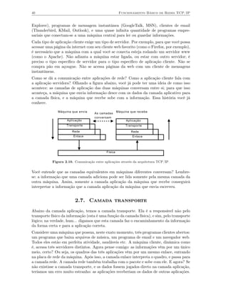 40                                                     Funcionamento Básico de Redes TCP/IP


Explorer), programas de mensagem instantânea (GoogleTalk, MSN), clientes de email
(Thunderbird, KMail, Outlook), e uma quase inﬁnita quantidade de programas empre-
sariais que conectam-se a uma máquina central para ler ou guardar informações.
Cada tipo de aplicação cliente exige um tipo de servidor. Por exemplo, para que você possa
acessar uma página da internet com seu cliente web favorito (como o Firefox, por exemplo),
é necessário que a máquina com a qual você se conecta esteja rodando um servidor www
(como o Apache). Não adianta a máquina estar ligada, ou estar com outro servidor; é
preciso o tipo especíﬁco de servidor para o tipo especíﬁco de aplicação cliente. Não se
compra pão em açougue. Não se acessa páginas da web com um cliente de mensagens
instantâneas.
Como se dá a comunicação entre aplicações de rede? Como a aplicação cliente fala com
a aplicação servidora? Olhando a ﬁgura abaixo, você já pode ter uma ideia de como isso
acontece: as camadas de aplicação das duas máquinas conversam entre si; para que isso
aconteça, a máquina que envia informação desce com os dados da camada aplicativo para
a camada física, e a máquina que recebe sobe com a informação. Essa história você já
conhece.

               Máquina que envia                      Máquina que recebe
                                     As camadas
                                     conversam
                     Aplicação                             Aplicação
                    Transporte                             Transporte
                        Rede                                  Rede
                        Enlace                                 Enlace




                                             Física


            Figura 2.10. Comunicação entre aplicações através da arquitetura TCP/IP.


Você entende que as camadas equivalentes em máquinas diferentes conversam? Lembre-
se: a informação que uma camada adiciona pode ser lida somente pela mesma camada da
outra máquina. Assim, somente a camada aplicação da máquina que recebe conseguirá
interpretar a informação que a camada aplicação da máquina que envia escreveu.


                         2.7. Camada transporte
Abaixo da camada aplicação, temos a camada transporte. Ela é a responsável não pelo
transporte físico da informação (esta é uma função da camada física), e sim, pelo transporte
lógico; na verdade, hum... digamos que esta camada faz o encaminhamento da informação
da forma certa e para a aplicação correta.
Considere uma máquina que possua, neste exato momento, três programas clientes abertos:
um programa que baixa arquivos de música, um programa de email e um navegador web.
Todos eles estão em perfeita atividade, saudáveis etc. A máquina cliente, dinâmica como
é, acessa três servidores distintos. Agora pense comigo: as informações vêm por um único
meio, certo? Ou seja, os quadros das três aplicações vêm por um mesmo enlace, entrando
na placa de rede da máquina. Após isso, a camada enlace interpreta o quadro, e passa para
a camada rede. A camada rede também trabalha com o pacote e sobe com ele. E agora? Se
não existisse a camada transporte, e os dados fossem jogados direto na camada aplicação,
teríamos um erro muito estranho: as aplicações receberiam os dados de outras aplicações.
 
