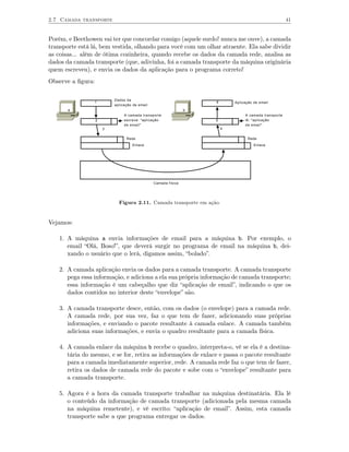 2.7 Camada transporte                                                                                  41


Porém, e Beethowen vai ter que concordar comigo (aquele surdo! nunca me ouve), a camada
transporte está lá, bem vestida, olhando para você com um olhar atraente. Ela sabe dividir
as coisas... além de ótima cozinheira, quando recebe os dados da camada rede, analisa as
dados da camada transporte (que, adivinha, foi a camada transporte da máquina originária
quem escreveu), e envia os dados da aplicação para o programa correto!
Observe a ﬁgura:

                           Dados da
                   1                                                6       Aplicação de email
                           aplicação de email
       a                                                        b
                                A camada transporte                              A camada transporte
                   2            escreve: "aplicação                 5            lê: "aplicação
                                de email"                                        de email"
                       3                                                4

                                 Rede                                              Rede
                                    Enlace                                            Enlace




                                                Camada física




                             Figura 2.11. Camada transporte em ação.


Vejamos:

    1. A máquina a envia informações de email para a máquina b. Por exemplo, o
       email “Olá, Boso!”, que deverá surgir no programa de email na máquina b, dei-
       xando o usuário que o lerá, digamos assim, “bolado”.

    2. A camada aplicação envia os dados para a camada transporte. A camada transporte
       pega essa informação, e adiciona a ela sua própria informação de camada transporte;
       essa informação é um cabeçalho que diz “aplicação de email”, indicando o que os
       dados contidos no interior deste “envelope” são.

    3. A camada transporte desce, então, com os dados (o envelope) para a camada rede.
       A camada rede, por sua vez, faz o que tem de fazer, adicionando suas próprias
       informações, e enviando o pacote resultante à camada enlace. A camada também
       adiciona suas informações, e envia o quadro resultante para a camada física.

    4. A camada enlace da máquina b recebe o quadro, interpreta-o, vê se ela é a destina-
       tária do mesmo, e se for, retira as informações de enlace e passa o pacote resultante
       para a camada imediatamente superior, rede. A camada rede faz o que tem de fazer,
       retira os dados de camada rede do pacote e sobe com o “envelope” resultante para
       a camada transporte.

    5. Agora é a hora da camada transporte trabalhar na máquina destinatária. Ela lê
       o conteúdo da informação de camada transporte (adicionada pela mesma camada
       na máquina remetente), e vê escrito: “aplicação de email”. Assim, esta camada
       transporte sabe a que programa entregar os dados.
 
