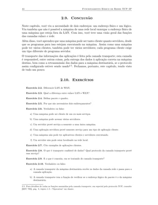 44                                                            Funcionamento Básico de Redes TCP/IP



                                        2.9. Conclusão

Neste capítulo, você viu a necessidade de dois endereços: um endereço físico e um lógico.
Viu também que não é possível a máquina de uma rede local enxergar o endereço físico de
uma máquina que esteja fora da LAN. Com isso, você teve uma visão geral das funções
das camadas enlace e rede.
Além disso, você aprendeu que uma máquina pode ser tanto cliente quanto servidora, desde
que os programas para isso estejam executando na máquina. Assim como uma máquina
pode ter vários clientes, também pode ter vários servidores; cada programa cliente exige
um tipo diferente de programa servidor.
O transporte das informações das aplicações é feita pela camada transporte; esta camada
é responsável, entre outras coisas, pela entrega dos dados à aplicação correta na máquina
destino, bem como a retransmissão dos dados para a máquina destinatária, se o protocolo
assim conﬁgurado estiver sendo usado2.5. Fechamos, portanto, este capítulo, tendo visto
de tudo um pouco.


                                       2.10. Exercícios

     Exercício 2.2. Diferencie LAN de WAN.

     Exercício 2.3. Qual a diferença entre enlace LAN e WAN?

     Exercício 2.4. Deﬁna pacote e quadro.

     Exercício 2.5. Por que são necessários dois endereçamentos?

     Exercício 2.6. Verdadeiro ou falso:

        a) Uma máquina pode ser cliente de um ou mais serviços.

        b) Uma máquina pode acessar vários servidores.

        c) Um servidor provê serviço a somente a uma única máquina.

        d) Uma aplicação servidora provê somente serviço para um tipo de aplicação cliente.

        e) Uma máquina não pode ter aplicativos clientes e servidores executando.

         f) Um servidor não pode estar localizado na rede local.

     Exercício 2.7. Cite exemplos de aplicações clientes.

     Exercício 2.8. O que é transporte conﬁável de dados? Qual protocolo da camada transporte provê
     esse serviço?

     Exercício 2.9. E o que é conexão, em se tratando de camada transporte?

     Exercício 2.10. Verdadeiro ou falso:

        a) A camada transporte da máquina destinatária recebe os dados da camada rede e passa para a
           camada aplicação.

        b) A camada transporte tem a função de veriﬁcar se o endereço lógico do pacote é o da máquina
           destinatária.

2.5. Para detalhes de todas as funções assumidas pela camada transporte, em especial pelo protocolo TCP, consulte
[RFC 793], pág. 3, tópico 1.5 - “Operation” em diante.
 