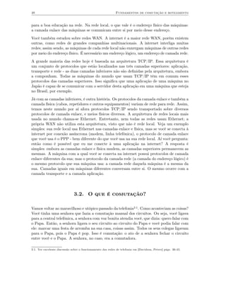 48                                                           Fundamentos de comutação e roteamento


para a boa educação na rede. Na rede local, o que vale é o endereço físico das máquinas:
a camada enlace das máquinas se comunicam entre si por meio desse endereço.
Você também estudou sobre redes WAN. A internet é a maior rede WAN, porém existem
outras, como redes de grandes companhias multinacionais. A internet interliga muitas
redes; assim sendo, as máquinas de cada rede local não enxergam máquinas de outras redes
por meio do endereço físico. É necessário um endereço lógico, um endereço de camada rede.
A grande maioria das redes hoje é baseada na arquitetura TCP/IP. Essa arquitetura é
um conjunto de protocolos que estão localizados nas três camadas superiores: aplicação,
transporte e rede - as duas camadas inferiores não são deﬁnidas pela arquitetura, embora
a componham. Todas as máquinas do mundo que usam TCP/IP têm em comum esses
protocolos das camadas superiores. Isso signiﬁca que uma aplicação de uma máquina no
Japão é capaz de se comunicar com o servidor desta aplicação em uma máquina que esteja
no Brasil, por exemplo.
Já com as camadas inferiores, é outra história. Os protocolos da camada enlace e também a
camada física (cabos, repetidores e outros equipamentos) variam de rede para rede. Assim,
temos neste mundo por aí afora protocolos TCP/IP sendo transportado sobre diversos
protocolos de camada enlace, e meios físicos diversos. A arquitetura de redes locais mais
usada no mundo chama-se Ethernet. Entretanto, nem todas as redes usam Ethernet; a
própria WAN não utiliza esta arquitetura, visto que não é rede local. Veja um exemplo
simples: sua rede local usa Ethernet nas camadas enlace e física, mas se você se conecta à
internet por conexão assíncrona (modem, linha telefônica), o protocolo de camada enlace
que você usa é o PPP - bem diferente do que você usa na sua rede local. Aí você pergunta:
então como é possível que eu me conecte à uma aplicação na internet? A resposta é
simples: embora as camadas enlace e física mudem, as camadas superiores permanecem as
mesmas. A máquina com a qual você se conecta na internet possui protocolos de camada
enlace diferentes da sua; mas o protocolo da camada rede (a camada do endereço lógico) é
o mesmo protocolo que sua máquina usa: a camada rede daquela máquina é a mesma da
sua. Camadas iguais em máquinas diferentes conversam entre si. O mesmo ocorre com a
camada transporte e a camada aplicação.




                              3.2. O que é comutação?

Vamos voltar ao maravilhoso e utópico passado da telefonia3.1. Como aconteciam as coisas?
Você tinha uma senhora que fazia a comutação manual dos circuitos. Ou seja, você ligava
para a central telefônica, a senhora com voz bonita atendia você, que dizia: quero falar com
o Papa. Então, a senhora ligava o seu circuito ao circuito do Papa e você podia falar com
ele: marcar uma festa de arromba na sua casa, coisas assim. Todos os seus colegas ligavam
para o Papa, pois o Papa é pop. Isso é comutação: o ato de a senhora fechar o circuito
entre você e o Papa. A senhora, no caso, era a comutadora.

3.1. Ver excelente discussão sobre o funcionamento das redes de telefonia em [Davidson, Peters] págs. 36-43.
 