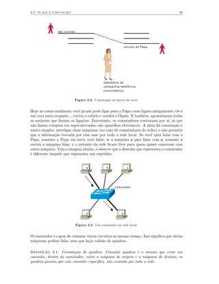 3.2 O que é comutação?                                                                 49




                seu circuito




                                                                circuito do Papa




                                                operadora da
                                                companhia telefônica
                                                (comutadora)


                               Figura 3.2. Comutação na época da vovó.


Hoje as coisas mudaram: você já não pode ligar para o Papa como ligava antigamente; ele é
um cara meio ocupado... cortou o cabelo e vendeu o Opala. E também, aposentaram todas
as senhoras que faziam as ligações. Entretanto, os comutadores continuam por aí, só que
não fazem compras em supermercados: são aparelhos eletrônicos. A ideia da comutação é
muito simples: interligar duas máquinas (no caso de comutadores de redes) e não permitir
que a informação trocada por elas vaze por toda a rede local. Se você quer falar com o
Papa, somente o Papa vai ouvir você falar; se a máquina a quer falar com e, somente e
ouvirá a máquina falar; e o restante da rede ﬁcará livre para quem quiser conversar com
outra máquina. Veja a imagem abaixo, e observe que o desenho que representa o comutador
é diferente daquele que representa um repetidor.


                                      a           b               c




                                                       comutador




                                      d                     e



                               Figura 3.3. Um comutador na rede local.


O comutador é capaz de comutar vários circuitos ao mesmo tempo. Isso signiﬁca que várias
máquinas podem falar, sem que haja colisão de quadros.

Definição 3.1. Comutação de quadros. Comutar quadros é o mesmo que criar um
caminho, dentro do comutador, entre a máquina de origem e a máquina de destino; os
quadros passam por este caminho especíﬁco, não ecoando por toda a rede.
 