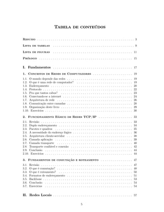 Tabela de conteúdos

Resumo . . . . . . . . . . . . . . . . . . . . . . . . . . . . . . . . . . . . . . . . . . . . . . . . . 3

Lista de tabelas            . .. . . . . . . .. . . . . . . .. . . . . . . . .. . . . . . . .. . . . . . 9

Lista de figuras            . . . . . . . . . . . . . . . . . . . . . . . . . . . . . . . . . . . . . . . . 11

Prólogo . . . . . . . . . . . . . . . . . . . . . . . . . . . . . . . . . . . . . . . . . . . . . . . 15


I. Fundamentos . . . . . . . . . . . . . . . . . . . . . . . . . . . . . . . . . . . . . . . . 17
1. Conceitos de Redes de Computadores . . . . . . . . . . . . . . . . . . . . 19
1.1. O mundo depende das redes . . . .                     . .     .   .   .   .   .   .   .   .   .   .   .   .   .   .   .   .   .   .   .   .   .   .   .   .   .   .   .   19
1.2. O que é uma rede de computador?                         .     .   .   .   .   .   .   .   .   .   .   .   .   .   .   .   .   .   .   .   .   .   .   .   .   .   .   .   19
1.3. Endereçamento . . . . . . . . . . . .                 . .     .   .   .   .   .   .   .   .   .   .   .   .   .   .   .   .   .   .   .   .   .   .   .   .   .   .   .   20
1.4. Protocolo . . . . . . . . . . . . . . . .             . .     .   .   .   .   .   .   .   .   .   .   .   .   .   .   .   .   .   .   .   .   .   .   .   .   .   .   .   22
1.5. Pra que tantos cabos? . . . . . . .                   . .     .   .   .   .   .   .   .   .   .   .   .   .   .   .   .   .   .   .   .   .   .   .   .   .   .   .   .   23
1.6. Conectando-se a internet . . . . . .                  . .     .   .   .   .   .   .   .   .   .   .   .   .   .   .   .   .   .   .   .   .   .   .   .   .   .   .   .   24
1.7. Arquitetura de rede . . . . . . . . .                 . .     .   .   .   .   .   .   .   .   .   .   .   .   .   .   .   .   .   .   .   .   .   .   .   .   .   .   .   26
1.8. Comunicação entre camadas . . . .                     . .     .   .   .   .   .   .   .   .   .   .   .   .   .   .   .   .   .   .   .   .   .   .   .   .   .   .   .   28
1.9. Organização deste livro . . . . . . .                 . .     .   .   .   .   .   .   .   .   .   .   .   .   .   .   .   .   .   .   .   .   .   .   .   .   .   .   .   29
1.10. Exercícios . . . . . . . . . . . . . . .             . .     .   .   .   .   .   .   .   .   .   .   .   .   .   .   .   .   .   .   .   .   .   .   .   .   .   .   .   30

2. Funcionamento Básico de Redes TCP/IP . . . . . . . . . . . . . . . . . 33
2.1. Revisão . . . . . . . . . . . . . . . .           .   .   .   .   .   .   .   .   .   .   .   .   .   .   .   .   .   .   .   .   .   .   .   .   .   .   .   .   .   .   33
2.2. Duplo endereçamento . . . . . . .                 .   .   .   .   .   .   .   .   .   .   .   .   .   .   .   .   .   .   .   .   .   .   .   .   .   .   .   .   .   .   34
2.3. Pacotes e quadros . . . . . . . . .               .   .   .   .   .   .   .   .   .   .   .   .   .   .   .   .   .   .   .   .   .   .   .   .   .   .   .   .   .   .   35
2.4. A necessidade do endereço lógico                  .   .   .   .   .   .   .   .   .   .   .   .   .   .   .   .   .   .   .   .   .   .   .   .   .   .   .   .   .   .   36
2.5. Arquitetura cliente-servidor . . .                .   .   .   .   .   .   .   .   .   .   .   .   .   .   .   .   .   .   .   .   .   .   .   .   .   .   .   .   .   .   38
2.6. Camada aplicação . . . . . . . . .                .   .   .   .   .   .   .   .   .   .   .   .   .   .   .   .   .   .   .   .   .   .   .   .   .   .   .   .   .   .   39
2.7. Camada transporte . . . . . . . .                 .   .   .   .   .   .   .   .   .   .   .   .   .   .   .   .   .   .   .   .   .   .   .   .   .   .   .   .   .   .   40
2.8. Transporte conﬁável e conexão .                   .   .   .   .   .   .   .   .   .   .   .   .   .   .   .   .   .   .   .   .   .   .   .   .   .   .   .   .   .   .   42
2.9. Conclusão . . . . . . . . . . . . . .             .   .   .   .   .   .   .   .   .   .   .   .   .   .   .   .   .   .   .   .   .   .   .   .   .   .   .   .   .   .   44
2.10. Exercícios . . . . . . . . . . . . . .           .   .   .   .   .   .   .   .   .   .   .   .   .   .   .   .   .   .   .   .   .   .   .   .   .   .   .   .   .   .   44

3. Fundamentos de comutação e roteamento . . . . . . . . . . . . . . . . 47
3.1.   Revisão . . . . . . . . . . . . .   .   .   .   .   .   .   .   .   .   .   .   .   .   .   .   .   .   .   .   .   .   .   .   .   .   .   .   .   .   .   .   .   .   47
3.2.   O que é comutação? . . . . .        .   .   .   .   .   .   .   .   .   .   .   .   .   .   .   .   .   .   .   .   .   .   .   .   .   .   .   .   .   .   .   .   .   48
3.3.   O que é roteamento? . . . .         .   .   .   .   .   .   .   .   .   .   .   .   .   .   .   .   .   .   .   .   .   .   .   .   .   .   .   .   .   .   .   .   .   50
3.4.   Formatos de endereçamento           .   .   .   .   .   .   .   .   .   .   .   .   .   .   .   .   .   .   .   .   .   .   .   .   .   .   .   .   .   .   .   .   .   51
3.5.   Backbone . . . . . . . . . . . .    .   .   .   .   .   .   .   .   .   .   .   .   .   .   .   .   .   .   .   .   .   .   .   .   .   .   .   .   .   .   .   .   .   53
3.6.   Conclusão . . . . . . . . . . .     .   .   .   .   .   .   .   .   .   .   .   .   .   .   .   .   .   .   .   .   .   .   .   .   .   .   .   .   .   .   .   .   .   54
3.7.   Exercícios . . . . . . . . . . .    .   .   .   .   .   .   .   .   .   .   .   .   .   .   .   .   .   .   .   .   .   .   .   .   .   .   .   .   .   .   .   .   .   54


II. Redes Locais . . . . . . . . . . . . . . . . . . . . . . . . . . . . . . . . . . . . . . . . 57

                                                                       5
 