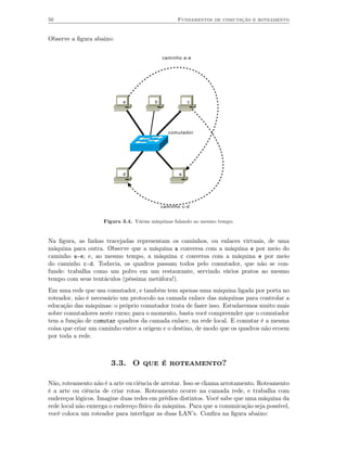 50                                                Fundamentos de comutação e roteamento


Observe a ﬁgura abaixo:


                                            caminho a-e




                           a            b              c




                                              comutador




                           d                       e




                                            caminho c-d


                    Figura 3.4. Várias máquinas falando ao mesmo tempo.


Na ﬁgura, as linhas tracejadas representam os caminhos, ou enlaces virtuais, de uma
máquina para outra. Observe que a máquina a conversa com a máquina e por meio do
caminho a-e; e, ao mesmo tempo, a máquina c conversa com a máquina e por meio
do caminho c-d. Todavia, os quadros passam todos pelo comutador, que não se con-
funde: trabalha como um polvo em um restaurante, servindo vários pratos ao mesmo
tempo com seus tentáculos (péssima metáfora!).
Em uma rede que usa comutador, e também tem apenas uma máquina ligada por porta no
roteador, não é necessário um protocolo na camada enlace das máquinas para controlar a
educação das máquinas: o próprio comutador trata de fazer isso. Estudaremos muito mais
sobre comutadores neste curso; para o momento, basta você compreender que o comutador
tem a função de comutar quadros da camada enlace, na rede local. E comutar é a mesma
coisa que criar um caminho entre a origem e o destino, de modo que os quadros não ecoem
por toda a rede.



                       3.3. O que é roteamento?

Não, roteamento não é a arte ou ciência de arrotar. Isso se chama arrotamento. Roteamento
é a arte ou ciência de criar rotas. Roteamento ocorre na camada rede, e trabalha com
endereços lógicos. Imagine duas redes em prédios distintos. Você sabe que uma máquina da
rede local não enxerga o endereço físico da máquina. Para que a comunicação seja possível,
você coloca um roteador para interligar as duas LAN’s. Conﬁra na ﬁgura abaixo:
 