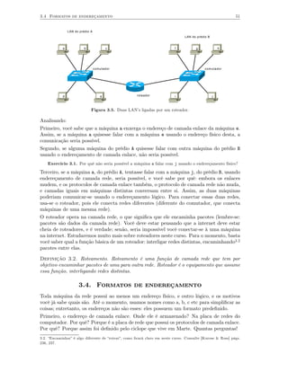 3.4 Formatos de endereçamento                                                                               51


                LAN do prédio A
                                                                                LAN do prédio B


            a             b              c                                f           g               h




                                  comutador                                                 comutador




            d                        e               roteador             i                       j



                              Figura 3.5. Duas LAN’s ligadas por um roteador.

Analisando:
Primeiro, você sabe que a máquina a enxerga o endereço de camada enlace da máquina e.
Assim, se a máquina a quisesse falar com a máquina e usando o endereço físico desta, a
comunicação seria possível.
Segundo, se alguma máquina do prédio A quisesse falar com outra máquina do prédio B
usando o endereçamento de camada enlace, não seria possível.
    Exercício 3.1. Por quê não seria possível a máquina a falar com j usando o endereçamento físico?

Terceiro, se a máquina a, do prédio A, tentasse falar com a máquina j, do prédio B, usando
endereçamento de camada rede, seria possível, e você sabe por quê: embora os enlaces
mudem, e os protocolos de camada enlace também, o protocolo de camada rede não muda,
e camadas iguais em máquinas distintas conversam entre si. Assim, as duas máquinas
poderiam comunicar-se usando o endereçamento lógico. Para conectar essas duas redes,
usa-se o roteador, pois ele conecta redes diferentes (diferente do comutador, que conecta
máquinas de uma mesma rede).
O roteador opera na camada rede, o que signiﬁca que ele encaminha pacotes (lembre-se:
pacotes são dados da camada rede). Você deve estar pensando que a internet deve estar
cheia de roteadores, e é verdade; senão, seria impossível você conectar-se à uma máquina
na internet. Estudaremos muito mais sobre roteadores neste curso. Para o momento, basta
você saber qual a função básica de um roteador: interligar redes distintas, encaminhando3.2
pacotes entre elas.

Definição 3.2. Roteamento. Roteamento é uma função de camada rede que tem por
objetivo encaminhar pacotes de uma para outra rede. Roteador é o equipamento que assume
essa função, interligando redes distintas.

                      3.4. Formatos de endereçamento
Toda máquina da rede possui ao menos um endereço físico, e outro lógico, e os motivos
você já sabe quais são. Até o momento, usamos nomes como a, b, c etc para simpliﬁcar as
coisas; entretanto, os endereços não são esses: eles possuem um formato predeﬁnido.
Primeiro, o endereço de camada enlace. Onde ele é armazenado? Na placa de redes do
computador. Por quê? Porque é a placa de rede que possui os protocolos de camada enlace.
Por quê? Porque assim foi deﬁnido pelo ciclope que vive em Marte. Quantas perguntas!
3.2. “Encaminhar” é algo diferente de “rotear”, como ﬁcará claro em neste curso. Consulte [Kurose & Ross] págs.
236, 237.
 