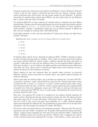 52                                                   Fundamentos de comutação e roteamento


A grande maioria das redes locais neste planeta usa Ethernet. O que é Ethernet? Ethernet
é tanto o tipo de rede, quanto o protocolo que essa rede usa; existem, contudo, muitos
outros protocolos para redes locais, que são menos usados do que Ethernet. E existem
protocolos de camada enlace próprio para WAN’s, por isso, ﬁque ciente de que Ethernet
não é a única coisa que existe no mundo.
Um endereço Ethernet (ou seja, endereço de camada enlace) é composto por doze dígitos
hexadecimais. Dizemos que eles são hexadecimais (em vez de decimais) pois podem assumir
dezesseis valores: 0, 1, 2, 3, ..., 9, A, B, C, D, E e F. Para facilitar as coisas, decidiu-se
(quem decidiu? resposta: o famigerado ciclope que vive em Marte) agrupar os dígitos em
dois. Eis um exemplo de endereço físico: 00:1d:92:a5:69:f4.
Cada dígito equivale a 4 bits, pois são necessários 24 valores para formar um dígito hexa-
decimal. Portanto...
     Exercício 3.2. Qual o tamanho, em bits, do endereço Ethernet de camada enlace?

        a) 6 bits

        b) 24 bits

        c) 36 bits

        d) 48 bits

        e) 64 bits

O endereço físico muitas vezes é chamado de endereço MAC. O MAC é gravado na placa
de rede, de forma que não pode ser mudado. Claro, existe um truque para enviar quadros
com outro endereço MAC de origem, porém o endereço gravado na placa não pode ser
trocado. Cada placa de rede tem um endereço único: os seis primeiros dígitos indicam o
fabricante da placa, e os três últimos são dígitos gerados pelo fabricante para diferenciar
uma placa da outra. Desse modo é possível que hajam muito mais endereços do que o
número de placas de rede existentes no mundo.
Nunca esqueça de que este endereço físico de camada enlace pertence ao protocolo
Ethernet; existem outros protocolos de camada enlace, que podem possuir formatos de
endereço diferentes.
Agora vamos falar de endereço lógico, que se localiza na camada rede. As redes TCP/IP -
e, portanto, a internet - usam o protocolo IP na cama de rede. Existem hoje duas versões
do protocolo IP: a versão 4 e a versão 6. A versão 4 ainda continua sendo muito usada,
mas está perto do ﬁm da vida; a versão 6 é o futuro, porém ainda está pouco implementada
no mundo real. Para esta explicação, vamos usar o IP versão 4, pois em todo lugar que
você for e que haja redes TCP/IP, esta é a versão usada. Abordaremos IP versão 6 em um
momento posterior deste curso.
Pois bem. Um endereço IP (versão 4) é composto de um número decimal composto de
quatro octetos. Dizemos que eles são octetos porque ocupam oito bits. Os valores possíveis
para cada octeto são 28, ou seja, 256 valores. São quatro octetos, e não um só. Os valores
vão de 0 a 255 (e não, como você pode estar pensando, de 1 a 256). Existem algumas
regras para formação de endereços IP, que estudaremos na parte deste livro que fala sobre
roteamento. Eis um exemplo de endereço IP válido: 192.168.0.1.
Os octetos, como você pode observar, são separados por ponto. “Mas por quê? Por que não
separaram com uma tralha?”, pergunta você. É aquela velha questão do ciclope marciano.
Abaixo, a ﬁgura mostra máquinas em uma rede local com endereços MAC e endereços IP
válidos. Também mostra um servidor na internet. Observe que a máquina que conecta
a rede à internet possui dois endereços IP: um para a rede interna, e outro, que pode ser
 