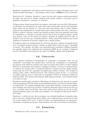 54                                                  Fundamentos de comutação e roteamento


Backbone é simplesmente uma palavra muito intelectual em língua estrangeira (para você
chamar atenção das gringas....), que designa a área em que o tráfego da rede se concentra.

Definição 3.3. Backbone. Backbone é a parte da rede onde trafegam grandes quantidades
de dados. Em uma rede de campus, backbone pode também designar a área física onde os
aparelhos comutadores e roteadores se localizam.

Na ﬁgura acima, temos um prédio de três andares, cada andar com uma LAN. Obviamente,
o comutador (ou comutadores) da cada andar estão concentrados em um local especíﬁco,
talvez dentro de um armário etc. Para que haja interconexão entre os vários andares,
podemos usar comutadores de camada enlace para comutar dados entre eles; e para que o
prédio se conecte à internet, usamos um roteador na saída. Esta área especíﬁca onde estão
os comutadores e o roteador (o roteador está do lado de fora do prédio na ﬁgura, apenas
para ilustrar o fato; ele ﬁca dentro do prédio) é chamada de espinha dorsal da rede, ou
backbone (osso de trás; que vocabulário pobre!). Então, quando lhe disserem que há um
problema no backbone da internet, signiﬁca que o mundo acabou.
O backbone precisa ser implementado de tal forma, que haja o mínimo de gargalos possí-
veis. Um gargalo acontece quando o tráfego no enlace físico é maior do que a capacidade
do mesmo. Por exemplo, um enlace com capacidade para transportar 10Mbps (megabits
por segundo) recebe uma requisição para transportar 10Mb de, por exemplo, 5 máquinas
da rede. São 50Mb concorrendo por um enlace de 10Mbps; alguém sairá prejudicado.


                                   3.6. Conclusão
Neste capítulo, estudamos os fundamentos de comutação e roteamento. Você viu que
comutação é uma função da camada enlace, exercida por comutadores; os comutadores
das famosas redes Ethernet (padrão mais usado no mundo para LAN’s) recebem quadros
Ethernet e encaminham esses quadros à máquina de destino, com base no endereço físico,
ou endereço de camada enlace. O endereço Ethernet é formato por doze dígitos hexade-
cimais (que vão de 0 à F), separados em duplas para facilitar a leitura. Um exemplo de
endereço físico válido é 00-0a-3c-4d-ee-f4. Esse endereço possui 48 bits, e os primeiros
seis dígitos indicam quem é o fabricante do comutador. Podem ser chamados também de
endereços MAC. Não existem dois endereços MAC iguais no mundo, e não é possível mudá-
lo na placa de rede.
Estudamos também sobre roteadores. Roteadores são dispositivos que operam na camada
rede da arquitetura TCP/IP; assim, eles encaminham pacotes, com base no endereço lógico,
ou endereço IP. Um roteador interliga duas ou mais redes distintas, e pode servir também
para interligar uma rede local à internet. O endereço IP possui quatro octetos de 8 bits (ou
seja, o tamanho total é de 32 bits); cada octeto pode assumir valores que vão de 0 à 255,
seguindo algumas regras, que ainda não estudamos. Um exemplo de endereço IP válido é
10.5.4.230.
Backbone é o núcleo da rede; deve-se planejar com cuidados backbones de grandes redes,
pois é neles que o tráfego pesado passa. Enﬁm, neste capítulo ﬁzemos uma prévia de tudo
que iremos estudar neste curso. A partir de agora, nos aprofundaremos em comutação e
roteamento, estudando protocolos e funcionamento das redes sob diversas circunstâncias.


                                   3.7. Exercícios
     Exercício 3.3. Deﬁna comutação de camada enlace.
 