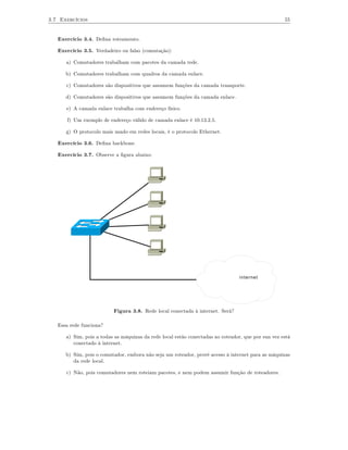3.7 Exercícios                                                                                      55


   Exercício 3.4. Deﬁna roteamento.

   Exercício 3.5. Verdadeiro ou falso (comutação):

      a) Comutadores trabalham com pacotes da camada rede.

      b) Comutadores trabalham com quadros da camada enlace.

      c) Comutadores são dispositivos que assumem funções da camada transporte.

      d) Comutadores são dispositivos que assumem funções da camada enlace.

      e) A camada enlace trabalha com endereço físico.

      f) Um exemplo de endereço válido de camada enlace é 10.13.2.5.

      g) O protocolo mais usado em redes locais, é o protocolo Ethernet.

   Exercício 3.6. Deﬁna backbone.

   Exercício 3.7. Observe a ﬁgura abaixo:




                                                                                 internet




                          Figura 3.8. Rede local conectada à internet. Será?

   Essa rede funciona?

      a) Sim, pois a todas as máquinas da rede local estão conectadas ao roteador, que por sua vez está
         conectado à internet.

      b) Sim, pois o comutador, embora não seja um roteador, provê acesso à internet para as máquinas
         da rede local.

      c) Não, pois comutadores nem roteiam pacotes, e nem podem assumir função de roteadores.
 