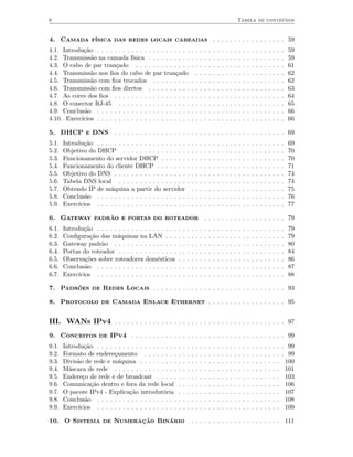 6                                                                                                                 Tabela de conteúdos


4. Camada física das redes locais cabeadas . . . . . . . . . . . . . . . . . 59
4.1. Introdução . . . . . . . . . . . . .    .. . . . . . . .         . . . .         .   .   .   .   .   .   .   .   .   .   .   .   .   .   .   .   .   .   59
4.2. Transmissão na camada física .          .. . . . . . . .         . . . .         .   .   .   .   .   .   .   .   .   .   .   .   .   .   .   .   .   .   59
4.3. O cabo de par trançado . . . .          .. . . . . . . .         . . . .         .   .   .   .   .   .   .   .   .   .   .   .   .   .   .   .   .   .   61
4.4. Transmissão nos ﬁos do cabo de          par trançado               . . .         .   .   .   .   .   .   .   .   .   .   .   .   .   .   .   .   .   .   62
4.5. Transmissão com ﬁos trocados            .. . . . . . . .         . . . .         .   .   .   .   .   .   .   .   .   .   .   .   .   .   .   .   .   .   62
4.6. Transmissão com ﬁos diretos .           .. . . . . . . .         . . . .         .   .   .   .   .   .   .   .   .   .   .   .   .   .   .   .   .   .   63
4.7. As cores dos ﬁos . . . . . . . . .      .. . . . . . . .         . . . .         .   .   .   .   .   .   .   .   .   .   .   .   .   .   .   .   .   .   64
4.8. O conector RJ-45 . . . . . . . .        .. . . . . . . .         . . . .         .   .   .   .   .   .   .   .   .   .   .   .   .   .   .   .   .   .   65
4.9. Conclusão . . . . . . . . . . . . .     .. . . . . . . .         . . . .         .   .   .   .   .   .   .   .   .   .   .   .   .   .   .   .   .   .   66
4.10. Exercícios . . . . . . . . . . . . .   .. . . . . . . .         . . . .         .   .   .   .   .   .   .   .   .   .   .   .   .   .   .   .   .   .   66

5. DHCP e DNS . . . . . . . . . . . . . . . . . . . . . . . . . . . . . . . . . . . . . . . . 69
5.1.   Introdução . . . . . . . . . . . . . . . . . . . . .       ..      .   .   .   .   .   .   .   .   .   .   .   .   .   .   .   .   .   .   .   .   .   69
5.2.   Objetivo do DHCP . . . . . . . . . . . . . . .             ..      .   .   .   .   .   .   .   .   .   .   .   .   .   .   .   .   .   .   .   .   .   70
5.3.   Funcionamento do servidor DHCP . . . . . .                 ..      .   .   .   .   .   .   .   .   .   .   .   .   .   .   .   .   .   .   .   .   .   70
5.4.   Funcionamento do cliente DHCP . . . . . . .                ..      .   .   .   .   .   .   .   .   .   .   .   .   .   .   .   .   .   .   .   .   .   71
5.5.   Objetivo do DNS . . . . . . . . . . . . . . . . .          ..      .   .   .   .   .   .   .   .   .   .   .   .   .   .   .   .   .   .   .   .   .   74
5.6.   Tabela DNS local . . . . . . . . . . . . . . . .           ..      .   .   .   .   .   .   .   .   .   .   .   .   .   .   .   .   .   .   .   .   .   74
5.7.   Obtendo IP de máquina a partir do servidor                  .      .   .   .   .   .   .   .   .   .   .   .   .   .   .   .   .   .   .   .   .   .   75
5.8.   Conclusão . . . . . . . . . . . . . . . . . . . . .        ..      .   .   .   .   .   .   .   .   .   .   .   .   .   .   .   .   .   .   .   .   .   76
5.9.   Exercícios . . . . . . . . . . . . . . . . . . . . .       ..      .   .   .   .   .   .   .   .   .   .   .   .   .   .   .   .   .   .   .   .   .   77

6. Gateway padrão e portas do roteador . . . . . . . . . . . . . . . . . . . 79
6.1.   Introdução . . . . . . . . . . . . . . . . . . .   .   .   .   .   .   .   .   .   .   .   .   .   .   .   .   .   .   .   .   .   .   .   .   .   .   79
6.2.   Conﬁguração das máquinas na LAN . . .              .   .   .   .   .   .   .   .   .   .   .   .   .   .   .   .   .   .   .   .   .   .   .   .   .   79
6.3.   Gateway padrão . . . . . . . . . . . . . . .       .   .   .   .   .   .   .   .   .   .   .   .   .   .   .   .   .   .   .   .   .   .   .   .   .   80
6.4.   Portas do roteador . . . . . . . . . . . . . .     .   .   .   .   .   .   .   .   .   .   .   .   .   .   .   .   .   .   .   .   .   .   .   .   .   84
6.5.   Observações sobre roteadores domésticos            .   .   .   .   .   .   .   .   .   .   .   .   .   .   .   .   .   .   .   .   .   .   .   .   .   86
6.6.   Conclusão . . . . . . . . . . . . . . . . . . .    .   .   .   .   .   .   .   .   .   .   .   .   .   .   .   .   .   .   .   .   .   .   .   .   .   87
6.7.   Exercícios . . . . . . . . . . . . . . . . . . .   .   .   .   .   .   .   .   .   .   .   .   .   .   .   .   .   .   .   .   .   .   .   .   .   .   88

7. Padrões de Redes Locais . . . . . . . . . . . . . . . . . . . . . . . . . . . . . . . 93

8. Protocolo de Camada Enlace Ethernet . . . . . . . . . . . . . . . . . . 95


III. WANs IPv4 . . . . . . . . . . . . . . . . . . . . . . . . . . . . . . . . . . . . . . . . 97
9. Conceitos de IPv4 . . . . . . . . . . . . . . . . . . . . . . . . . . . . . . . . . . . . 99
9.1.   Introdução . . . . . . . . . . . . . . . . . . .   .   .   .   .   .   .   .   .   .   .   .   .   .   .   .   .   .   .   .   .   .   .   .   .   . 99
9.2.   Formato de endereçamento . . . . . . . .           .   .   .   .   .   .   .   .   .   .   .   .   .   .   .   .   .   .   .   .   .   .   .   .   . 99
9.3.   Divisão de rede e máquina . . . . . . . . .        .   .   .   .   .   .   .   .   .   .   .   .   .   .   .   .   .   .   .   .   .   .   .   .    100
9.4.   Máscara de rede . . . . . . . . . . . . . . .      .   .   .   .   .   .   .   .   .   .   .   .   .   .   .   .   .   .   .   .   .   .   .   .    101
9.5.   Endereço de rede e de broadcast . . . . .          .   .   .   .   .   .   .   .   .   .   .   .   .   .   .   .   .   .   .   .   .   .   .   .    103
9.6.   Comunicação dentro e fora da rede local            .   .   .   .   .   .   .   .   .   .   .   .   .   .   .   .   .   .   .   .   .   .   .   .    106
9.7.   O pacote IPv4 - Explicação introdutória            .   .   .   .   .   .   .   .   .   .   .   .   .   .   .   .   .   .   .   .   .   .   .   .    107
9.8.   Conclusão . . . . . . . . . . . . . . . . . . .    .   .   .   .   .   .   .   .   .   .   .   .   .   .   .   .   .   .   .   .   .   .   .   .    108
9.9.   Exercícios . . . . . . . . . . . . . . . . . . .   .   .   .   .   .   .   .   .   .   .   .   .   .   .   .   .   .   .   .   .   .   .   .   .    109

10. O Sistema de Numeração Binário                                    . . . . . . . . . . . . . . . . . . . . . 111
 