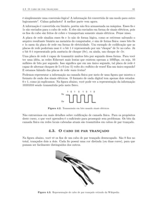 4.3 O cabo de par trançado                                                               61


é simplesmente uma conversão lógica! A informação foi convertida de um modo para outro
logicamente”. Calma gafanhoto! A melhor parte vem agora.
A informação é convertida em binário, porém não ﬁca armazenada na máquina. Esses 0s e
1s são enviados para o cabo de rede. E eles são enviados em forma de sinais elétricos, pois
os ﬁos do cabo são feitos de cobre e transportam somente sinais elétricos. Pense nisso.
A placa de rede sinaliza esses 0s e 1s não de forma lógica, como se estivesse salvando o
arquivo resultante binário na memória do computador, e sim de forma física: esses bits 0s
e 1s saem da placa de rede em forma de eletricidade. Um exemplo de codiﬁcação que as
placas de rede poderiam usar é: o bit 1 é representado por um “choque” de 5v no cabo. Já
o bit 0 é representado pela ausência de choque (0v), ou ainda, um choque de -5v.
Uma placa de rede é capaz de transmitir muitos bits por segundo dessa forma. Para você
ter uma idéia, as redes Ethernet mais lentas que existem operam a 10Mbps, ou seja, 10
milhões de bits por segundo. Isso signiﬁca que em um único segundo, tal placa de rede é
capaz de alternar choques de 5 e 0 (ou -5) volts dez milhões de vezes! Em um único segundo!
E estamos falando das placas de rede mais lentas!
Podemos representar a informação na camada física por meio de uma ﬁgura que mostra o
formato de onda dos sinais elétricos. O formato de onda digital tem apenas dois estados:
0 e 1, como já explicamos. Na ﬁgura abaixo, você pode ver a representação da informação
10101010 sendo transmitida pelo meio físico.

                                     1   0   1   0   1   0   1   0
                                5v


                                0v


                    Figura 4.2. Transmissão em bits usando sinais elétricos.

Não entraremos em mais detalhes sobre codiﬁcação de camada física. Para os propósitos
deste curso, o que você aprendeu é o suﬁciente para prosseguir sem problemas. Os bits da
camada física em redes locais cabeadas atuais são trasmitidos em cabos de par trançado.


                     4.3. O cabo de par trançado
Na ﬁgura abaixo, você vê os ﬁos de um cabo de par trançado desencapado. São 8 ﬁos no
total, trançados dois a dois. Cada ﬁo possui uma cor distinda (ou duas cores), para que
possam ser facilmente distinguidos dos outros.




            Figura 4.3. Representação de cabo de par trançado retirado da Wikipedia.
 