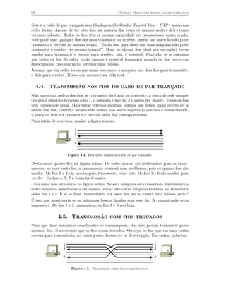 62                                                    Camada física das redes locais cabeadas


Este é o cabo de par trançado sem blindagem (Unblinded Twisted Pair - UTP) usado nas
redes locais. Apesar de ter oito ﬁos, na maioria das vezes só usamos quatro deles como
veremos adiante. Todos os ﬁos têm a mesma capacidade de transmissão, assim sendo,
você pode usar qualquer dos ﬁos para transmitir ou receber, porém um único ﬁo não pode
transmitir e receber ao mesmo tempo. “Então isso quer dizer que uma máquina não pode
transmitir e receber ao mesmo tempo?”. Bom, se alguns ﬁos (dois por exemplo) forem
usados para transmitir e outros para receber, sim, é possível. Contudo, se a máquina
usa todos os ﬁos do cabo, então apenas é possível transmitir quando os ﬁos estiverem
desocupados; caso contrário, teremos uma colisão.
Assuma que em redes locais que usam esse cabo, a máquina usa dois ﬁos para transmitir,
e dois para receber. É isso que acontece na vida real.

     4.4. Transmissão nos fios do cabo de par trançado
Não importa a ordem dos ﬁos, se o primeiro ﬁo é azul ou verde etc; a placa de rede sempre
tratará o primeiro ﬁo como o ﬁo 1, o segundo como ﬁo 2 e assim por diante. Todos os ﬁos
têm capacidade igual. Mais tarde veremos algumas normas que ditam quais devem ser a
ordem dos ﬁos; contudo, mesmo esta norma não sendo seguida (o que não é aconselhável),
a placa de rede irá transmitir e receber pelos ﬁos correspondentes.
Para início de conversa, analise a ﬁgura abaixo.

                          1
                          2
                          3

                          6



                      Figura 4.4. Fios úteis usados no cabo de par trançado.

Destacamos quatro ﬁos na ﬁgura acima. Os outro quatro são irrelevantes para as trans-
missões: se você cortá-los, a transmissão ocorrerá sem problemas, pois só quatro ﬁos são
usados. Os ﬁos 1 e 2 são usados para transmitir, eviar bits. Os ﬁos 3 e 6 são usados para
receber . Os ﬁos 4, 5, 7 e 8 são irrelevantes.
Uma coisa não está óbvia na ﬁgura acima. Se esta máquina está conectada diretamente a
outra máquina semelhante a ela mesma, então esta outra máquina também vai transmitir
pelos ﬁos 1 e 2. E se as duas transmitirem por esses ﬁos, então haverá uma colisão, certo?
É isso que aconteceria se as máquinas fossem ligadas com esse ﬁo. A comunicação seria
impossível. Os ﬁos 1 e 2 transmitem; os ﬁos 3 e 6 recebem.

                4.5. Transmissão com fios trocados
Para que duas máquinas semelhantes se comuniquem, elas não podem transmitir pelos
mesmos ﬁos. É necessário que os ﬁos sejam trocados. Ou seja, os ﬁos que em uma ponta
servem para transmissão, na outra ponta devem ser os de recepção. Em outras palavras:
                  1                                                            1
                  2                                                            2
            a     3                                                            3   b

                  6                                                            6



                        Figura 4.5. Transmissão entre dois computadores.
 