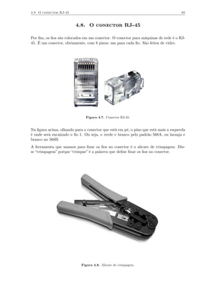 4.8 O conector RJ-45                                                                 65



                         4.8. O conector RJ-45

Por ﬁm, os ﬁos são colocados em um conector. O conector para máquinas de rede é o RJ-
45. É um conector, obviamente, com 8 pinos: um para cada ﬁo. São feitos de vidro.




                               Figura 4.7. Conector RJ-45.


Na ﬁgura acima, olhando para o conector que está em pé, o pino que está mais a esquerda
é onde será encaixado o ﬁo 1. Ou seja, o verde e branco pelo padrão 568A, ou laranja e
branco no 568B.
A ferramenta que usamos para ﬁxar os ﬁos no conector é o alicate de crimpagem. Diz-
se “crimpagem” porque “crimpar” é a palavra que deﬁne ﬁxar os ﬁos no conector.




                            Figura 4.8. Alicate de crimpagem.
 