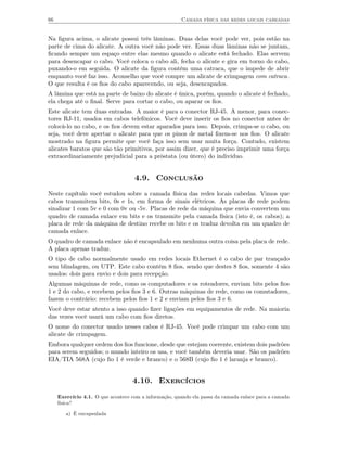 66                                                     Camada física das redes locais cabeadas


Na ﬁgura acima, o alicate possui três lâminas. Duas delas você pode ver, pois estão na
parte de cima do alicate. A outra você não pode ver. Essas duas lâminas não se juntam,
ﬁcando sempre um espaço entre elas mesmo quando o alicate está fechado. Elas servem
para desencapar o cabo. Você coloca o cabo ali, fecha o alicate e gira em torno do cabo,
puxando-o em seguida. O alicate da ﬁgura contém uma catraca, que o impede de abrir
enquanto você faz isso. Aconselho que você compre um alicate de crimpagem com catraca.
O que resulta é os ﬁos do cabo aparecendo, ou seja, desencapados.
A lâmina que está na parte de baixo do alicate é única, porém, quando o alicate é fechado,
ela chega até o ﬁnal. Serve para cortar o cabo, ou aparar os ﬁos.
Este alicate tem duas entradas. A maior é para o conector RJ-45. A menor, para conec-
tores RJ-11, usados em cabos telefônicos. Você deve inserir os ﬁos no conector antes de
colocá-lo no cabo, e os ﬁos devem estar aparados para isso. Depois, crimpa-se o cabo, ou
seja, você deve apertar o alicate para que os pinos de metal ﬁxem-se nos ﬁos. O alicate
mostrado na ﬁgura permite que você faça isso sem usar muita força. Contudo, existem
alicates baratos que são tão primitivos, por assim dizer, que é preciso imprimir uma força
extraordinariamente prejudicial para a próstata (ou útero) do indivíduo.


                                    4.9. Conclusão
Neste capítulo você estudou sobre a camada física das redes locais cabedas. Vimos que
cabos transmitem bits, 0s e 1s, em forma de sinais elétricos. As placas de rede podem
sinalizar 1 com 5v e 0 com 0v ou -5v. Placas de rede da máquina que envia convertem um
quadro de camada enlace em bits e os transmite pela camada física (isto é, os cabos); a
placa de rede da máquina de destino recebe os bits e os traduz devolta em um quadro de
camada enlace.
O quadro de camada enlace não é encapsulado em nenhuma outra coisa pela placa de rede.
A placa apenas traduz.
O tipo de cabo normalmente usado em redes locais Ethernet é o cabo de par trançado
sem blindagem, ou UTP. Este cabo contém 8 ﬁos, sendo que destes 8 ﬁos, somente 4 são
usados: dois para envio e dois para recepção.
Algumas máquinas de rede, como os computadores e os roteadores, enviam bits pelos ﬁos
1 e 2 do cabo, e recebem pelos ﬁos 3 e 6. Outras máquinas de rede, como os comutadores,
fazem o contrário: recebem pelos ﬁos 1 e 2 e enviam pelos ﬁos 3 e 6.
Você deve estar atento a isso quando ﬁzer ligações em equipamentos de rede. Na maioria
das vezes você usará um cabo com ﬁos diretos.
O nome do conector usado nesses cabos é RJ-45. Você pode crimpar um cabo com um
alicate de crimpagem.
Embora qualquer ordem dos ﬁos funcione, desde que estejam coerente, existem dois padrões
para serem seguidos; o mundo inteiro os usa, e você também deveria usar. São os padrões
EIA/TIA 568A (cujo ﬁo 1 é verde e branco) e o 568B (cujo ﬁo 1 é laranja e branco).


                                   4.10. Exercícios
     Exercício 4.1. O que acontece com a informação, quando ela passa da camada enlace para a camada
     física?

        a) É encapsulada
 