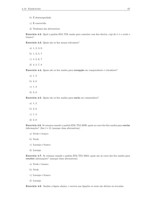 4.10 Exercícios                                                                                      67


      b) É desencapsulada

      c) É convertida

      d) Nenhuma das alternativas

   Exercício 4.2. Qual o padrão EIA/TIA usado para conexões com ﬁos diretos, cujo ﬁo 1 é o verde e
   branco?

   Exercício 4.3. Quais são os ﬁos menos relevantes?

      a) 1, 2, 3, 6

      b) 1, 3, 5, 7

      c) 4, 5, 6, 7

      d) 4, 5, 7, 8

   Exercício 4.4. Quais são os ﬁos usados para recepção em computadores e roteadores?

      a) 1, 2

      b) 3, 6

      c) 1, 3

      d) 2, 6

   Exercício 4.5. Quais são os ﬁos usados para envio em comutadores?

      a) 1, 2

      b) 3, 6

      c) 1, 3

      d) 2, 6

   Exercício 4.6. Se estamos usando o padrão EIA/TIA 568B, quais as cores dos ﬁos usados para enviar
   informações? (ﬁos 1 e 2) (marque duas alternativas)

      a) Verde e branco

      b) Verde

      c) Laranja e branco

      d) Laranja

   Exercício 4.7. Se estamos usando o padrão EIA/TIA 568A, quais são as cores dos ﬁos usados para
   receber informações? (marque duas alternativas)

      a) Verde e branco

      b) Verde

      c) Laranja e branco

      d) Laranja

   Exercício 4.8. Analise a ﬁgura abaixo, e escreva nas ligações se estas são diretas ou trocadas.
 
