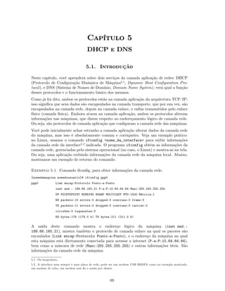 Capítulo 5
                                    DHCP e DNS

                                   5.1. Introdução

Neste capítulo, você aprenderá sobre dois serviços da camada aplicação de redes: DHCP
(Protocolo de Conﬁguração Dinâmica de Máquina5.1, Dynamic Host Conﬁguration Pro-
tocol ), e DNS (Sistema de Nomes de Domínio, Domain Name System); verá qual a função
desses protocolos e o funcionamento básico dos mesmos.
Como já foi dito, ambos os protocolos estão na camada aplicação da arquitetura TCP/IP;
isso signiﬁca que seus dados são encapsulados na camada transporte, que por sua vez, são
encapsulados na camada rede, depois na camada enlace, e enﬁm transmitidos pelo enlace
físico (camada física). Embora atuem na camada aplicação, ambos os protocolos alteram
informações nas máquinas, que dizem respeito ao endereçamento lógico de camada rede.
Ou seja, são protocolos de camada aplicação que conﬁguram a camada rede das máquinas.
Você pode inicialmente achar estranho a camada aplicação alterar dados da camada rede
do máquina, mas isso é absolutamente comum e corriqueiro. Veja um exemplo prático:
no Linux, usamos o comando ifconfig <nome_da_interface> para exibir informações
da camada rede da interface5.2 indicada. O programa ifconfig obtém as informações da
camada rede, gerenciadas pelo sistema operacional (no caso, o Linux) e mostra-as na tela.
Ou seja, uma aplicação exibindo informações da camada rede da máquina local. Abaixo,
mostramos um exemplo de retorno do comando:

Exemplo 5.1. Comando ifconﬁg, para obter informações da camada rede.
[nomedamaquina nomedousuario]# ifconfig ppp0
ppp0             Link encap:Protocolo Ponto-a-Ponto
                 inet end.: 189.66.160.21 P-a-P:10.64.64.64 Masc:255.255.255.255
                 UP POINTOPOINT RUNNING NOARP MULTICAST MTU:1500 Métrica:1
                 RX packets:10 errors:0 dropped:0 overruns:0 frame:0
                 TX packets:11 errors:0 dropped:0 overruns:0 carrier:0
                 colisões:0 txqueuelen:3
                 RX bytes:178 (178.0 b) TX bytes:211 (211.0 b)

A saída deste comando mostra o endereço lógico da máquina (inet end.:
189.66.160.21), mostra também o protocolo de camada enlace na qual os pacotes são
encaulados (Link encap:Protocolo Ponto-a-Ponto), e o endereço da máquina na qual
esta máquina está diretamente conectada para acessar a internet (P-a-P:10.64.64.64),
bem como a máscara de rede (Masc:255.255.255.255) e outras informações úteis. São
informações da camada rede da máquina.

5.1. Ou hospedeiro.
5.2. A interface nem sempre é uma placa de rede; pode ser um modem USB HSDPA como no exemplo mostrado,
um modem de cabo, um modem sem ﬁo e assim por diante.



                                                   69
 