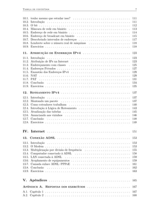 Tabela de conteúdos                                                                                                                                                      7


10.1.   tenho mesmo que estudar isso? . . . . . . .                            ..      .   .   .   .   .   .   .   .   .   .   .   .   .   .   .   .   .   .   .   .   111
10.2.   Introdução . . . . . . . . . . . . . . . . . . . .                     ..      .   .   .   .   .   .   .   .   .   .   .   .   .   .   .   .   .   .   .   .   111
10.3.   O bit . . . . . . . . . . . . . . . . . . . . . . . .                  ..      .   .   .   .   .   .   .   .   .   .   .   .   .   .   .   .   .   .   .   .   112
10.4.   Máscara de rede em binário . . . . . . . . .                           ..      .   .   .   .   .   .   .   .   .   .   .   .   .   .   .   .   .   .   .   .   113
10.5.   Endereço de rede em binário . . . . . . . . .                          ..      .   .   .   .   .   .   .   .   .   .   .   .   .   .   .   .   .   .   .   .   114
10.6.   Endereço de broadcast em binário . . . . .                             ..      .   .   .   .   .   .   .   .   .   .   .   .   .   .   .   .   .   .   .   .   115
10.7.   Descobrindo intervalos de endereços . . . .                            ..      .   .   .   .   .   .   .   .   .   .   .   .   .   .   .   .   .   .   .   .   117
10.8.   Lembrete sobre o número real de máquinas                                .      .   .   .   .   .   .   .   .   .   .   .   .   .   .   .   .   .   .   .   .   118
10.9.   Exercícios . . . . . . . . . . . . . . . . . . . . .                   ..      .   .   .   .   .   .   .   .   .   .   .   .   .   .   .   .   .   .   .   .   118

11. Atribuição de Endereços IPv4 . . . . . . . . . . . . . . . . . . . . . . . . 123
11.1.   Introdução . . . . . . . . . . . .     .   .   .   .   .   .   .   .   .   .   .   .   .   .   .   .   .   .   .   .   .   .   .   .   .   .   .   .   .   .   123
11.2.   Atribuição de IPs na Internet          .   .   .   .   .   .   .   .   .   .   .   .   .   .   .   .   .   .   .   .   .   .   .   .   .   .   .   .   .   .   123
11.3.   Endereçamento com classes .            .   .   .   .   .   .   .   .   .   .   .   .   .   .   .   .   .   .   .   .   .   .   .   .   .   .   .   .   .   .   125
11.4.   Endereços Privados . . . . . . .       .   .   .   .   .   .   .   .   .   .   .   .   .   .   .   .   .   .   .   .   .   .   .   .   .   .   .   .   .   .   127
11.5.   Exaustão dos Endereços IPv4            .   .   .   .   .   .   .   .   .   .   .   .   .   .   .   .   .   .   .   .   .   .   .   .   .   .   .   .   .   .   129
11.6.   NAT . . . . . . . . . . . . . . . .    .   .   .   .   .   .   .   .   .   .   .   .   .   .   .   .   .   .   .   .   .   .   .   .   .   .   .   .   .   .   129
11.7.   PAT . . . . . . . . . . . . . . . .    .   .   .   .   .   .   .   .   .   .   .   .   .   .   .   .   .   .   .   .   .   .   .   .   .   .   .   .   .   .   131
11.8.   Conclusão . . . . . . . . . . . .      .   .   .   .   .   .   .   .   .   .   .   .   .   .   .   .   .   .   .   .   .   .   .   .   .   .   .   .   .   .   134
11.9.   Exercícios . . . . . . . . . . . . .   .   .   .   .   .   .   .   .   .   .   .   .   .   .   .   .   .   .   .   .   .   .   .   .   .   .   .   .   .   .   135

12. Roteamento IPv4 . . . . . . . . . . . . . . . . . . . . . . . . . . . . . . . . . . . 137
12.1.   Introdução . . . . . . . . . . . . . . . .             .   .   .   .   .   .   .   .   .   .   .   .   .   .   .   .   .   .   .   .   .   .   .   .   .   .   137
12.2.   Montando um pacote . . . . . . . . .                   .   .   .   .   .   .   .   .   .   .   .   .   .   .   .   .   .   .   .   .   .   .   .   .   .   .   137
12.3.   Como roteadores trabalham . . . . .                    .   .   .   .   .   .   .   .   .   .   .   .   .   .   .   .   .   .   .   .   .   .   .   .   .   .   140
12.4.   Introdução à Lógica de Roteamento                      .   .   .   .   .   .   .   .   .   .   .   .   .   .   .   .   .   .   .   .   .   .   .   .   .   .   143
12.5.   Atualização das tabelas . . . . . . . .                .   .   .   .   .   .   .   .   .   .   .   .   .   .   .   .   .   .   .   .   .   .   .   .   .   .   145
12.6.   Anunciando aos vizinhos . . . . . . .                  .   .   .   .   .   .   .   .   .   .   .   .   .   .   .   .   .   .   .   .   .   .   .   .   .   .   146
12.7.   Conclusão . . . . . . . . . . . . . . . .              .   .   .   .   .   .   .   .   .   .   .   .   .   .   .   .   .   .   .   .   .   .   .   .   .   .   148
12.8.   Exercícios . . . . . . . . . . . . . . . . .           .   .   .   .   .   .   .   .   .   .   .   .   .   .   .   .   .   .   .   .   .   .   .   .   .   .   148


IV. Internet . . . . . . . . . . . . . . . . . . . . . . . . . . . . . . . . . . . . . . . . . . 151
13. Conexão ADSL . . . . . . . . . . . . . . . . . . . . . . . . . . . . . . . . . . . . . 153
13.1.   Introdução . . . . . . . . . . . . . . . . . .                 . . .       .   .   .   .   .   .   .   .   .   .   .   .   .   .   .   .   .   .   .   .   .   153
13.2.   O Modem . . . . . . . . . . . . . . . . . . .                  . . .       .   .   .   .   .   .   .   .   .   .   .   .   .   .   .   .   .   .   .   .   .   153
13.3.   Multiplexação por divisão de frequência                          . .       .   .   .   .   .   .   .   .   .   .   .   .   .   .   .   .   .   .   .   .   .   155
13.4.   Computador conectado à ADSL . . . .                            . . .       .   .   .   .   .   .   .   .   .   .   .   .   .   .   .   .   .   .   .   .   .   158
13.5.   LAN conectada à ADSL . . . . . . . . .                         . . .       .   .   .   .   .   .   .   .   .   .   .   .   .   .   .   .   .   .   .   .   .   159
13.6.   Acoplamento de equipamentos . . . . . .                        . . .       .   .   .   .   .   .   .   .   .   .   .   .   .   .   .   .   .   .   .   .   .   159
13.7.   Camada enlace ADSL: PPPoE . . . . .                            . . .       .   .   .   .   .   .   .   .   .   .   .   .   .   .   .   .   .   .   .   .   .   161
13.8.   Conclusão . . . . . . . . . . . . . . . . . .                  . . .       .   .   .   .   .   .   .   .   .   .   .   .   .   .   .   .   .   .   .   .   .   162
13.9.   Exercícios . . . . . . . . . . . . . . . . . . .               . . .       .   .   .   .   .   .   .   .   .   .   .   .   .   .   .   .   .   .   .   .   .   163


V. Apêndices . . . . . . . . . . . . . . . . . . . . . . . . . . . . . . . . . . . . . . . . . 165
Apêndice A. Repostas dos exercícios . . . . . . . . . . . . . . . . . . . . . . 167
A.1. Capítulo 1 . . . . . . . . . . . . . . . . . . . . . . . . . . . . . . . . . . . . . . . . . . . 167
A.2. Capítulo 2 . . . . . . . . . . . . . . . . . . . . . . . . . . . . . . . . . . . . . . . . . . . 168
 