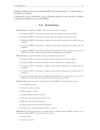 5.9 Exercícios                                                                               77


Podemos conﬁgurar mais de um endereço DNS, sendo um o primário, e, caso este falhe, o
secundário ou terciário.
A seguir neste curso, estudaremos o que é o Gateway padrão de uma rede local, e porque
é importante conﬁgurá-lo no servidor DHCP.


                                    5.9. Exercícios

   Exercício 5.1. A respeito do DHCP, marque a(s) alternativa(s) correta(s):

      a) A função do DHCP é basicamente traduzir nomes de máquinas em endereços lógicos.

      b) A função do DHCP é basicamente traduzir nomes de máquinas em endereços físicos.

      c) A função do DHCP é basicamente conﬁgurar dinamicamente informações de camada rede nas
         máquinas.

      d) A função do DHCP é basicamente conﬁgurar estaticamente informações de camada rede nas
         máquinas.

      e) A função do DHCP é basicamente conﬁgurar dinamicamente, ou seja, através de um servidor
         DHCP na rede local, dados da camada enlace das máquinas clientes DHCP.

   Exercício 5.2. A respeito do DNS, marque a(s) alternativa(s) correta(s):

      a) A função do DNS é basicamente traduzir nomes de máquinas em endereços lógicos.

      b) A função do DNS é basicamente traduzir nomes de máquinas em endereços físicos.

      c) A função do DNS é basicamente conﬁgurar dinamicamente informações de camada rede nas
         máquinas.

      d) A função do DNS é basicamente conﬁgurar estaticamente informações de camada rede nas
         máquinas.

      e) A função do DNS é basicamente conﬁgurar dinamicamente, ou seja, através de um servidor
         DNS na rede local, dados da camada enlace das máquinas clientes DNS.

   Exercício 5.3. O que costuma-se conﬁgurar no servidor DHCP? (marque todas as corretas)

      a) IP do próprio servidor.

      b) Máscara do próprio servidor.

      c) DNS do próprio servidor.

      d) Gateway padrão do próprio servidor.

      e) Intervalo de IPs das máquinas na rede local.

      f) DNS que serão usados nas máquinas.

      g) Gateway padrão que será usado nas máquinas.

      h) O tempo que o servidor alocará um IP para si mesmo.

   Exercício 5.4. Quais informações de camada rede das máquinas clientes DHCP costumar ser as
   mesmas do servidor DHCP? (marque todas as corretas)

      a) O endereço IP

      b) A máscara de rede
 