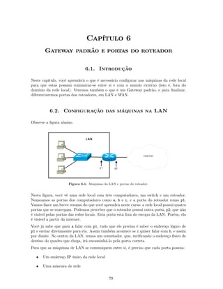 Capítulo 6
        Gateway padrão e portas do roteador

                               6.1. Introdução

Neste capítulo, você aprenderá o que é necessário conﬁgurar nas máquinas da rede local
para que estas possam comunicar-se entre si e com o mundo externo (isto é, fora do
domínio da rede local). Veremos também o que é um Gateway padrão, e para ﬁnalizar,
diferenciaremos portas dos roteadores, em LAN e WAN.



          6.2. Configuração das máquinas na LAN

Observe a ﬁgura abaixo.



                               LAN
                 a




                 b                                                 Internet




                 c                      p1        p2




                     Figura 6.1. Máquinas da LAN e portas do roteador.


Nesta ﬁgura, você vê uma rede local com três computadores, um switch e um roteador.
Nomeamos as portas dos computadores como a, b e c, e a porta do roteador como p1.
Vamos fazer um breve resumo do que você aprendeu neste curso: a rede local possui quatro
portas que se enxergam. Podemos perceber que o roteador possui outra porta, p2, que não
é visível pelas portas das redes locais. Esta porta está fora do escopo da LAN. Porém, ela
é visível a partir da internet.
Você já sabe que para a falar com p1, tudo que ele precisa é saber o endereço lógico de
p1 e enviar diretamente para ela. Assim também acontece se c quiser falar com b, e assim
por diante. No centro da LAN, temos um comutador, que, veriﬁcando o endereço físico de
destino do quadro que chega, irá encaminhá-lo pela porta correta.
Para que as máquinas de LAN se comuniquem entre si, é preciso que cada porta possua:

   •   Um endereço IP único da rede local

   •   Uma máscara de rede


                                             79
 