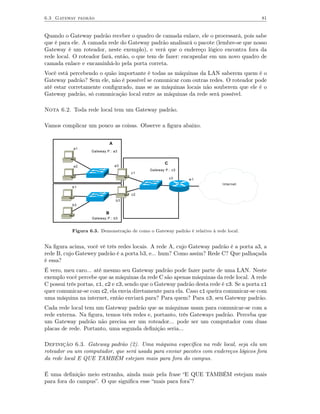 6.3 Gateway padrão                                                                       81


Quando o Gateway padrão receber o quadro de camada enlace, ele o processará, pois sabe
que é para ele. A camada rede do Gateway padrão analisará o pacote (lembre-se que nosso
Gateway é um roteador, neste exemplo), e verá que o endereço lógico encontra fora da
rede local. O roteador fará, então, o que tem de fazer: encapsular em um novo quadro de
camada enlace e encaminhá-lo pela porta correta.
Você está percebendo o quão importante é todas as máquinas da LAN saberem quem é o
Gateway padrão? Sem ele, não é possível se comunicar com outras redes. O roteador pode
até estar corretamente conﬁgurado, mas se as máquinas locais não souberem que ele é o
Gateway padrão, só comunicação local entre as máquinas da rede será possível.

Nota 6.2. Toda rede local tem um Gateway padrão.

Vamos complicar um pouco as coisas. Observe a ﬁgura abaixo.


                              A
            a1
                   Gateway P.: a3


                                                     C
            a2                    a3
                                             Gateway P.: c3
                                       c1
                                                         c3   w1
                                                                             Internet
           b1

                                       c2
                                  b3
           b2

                          B
                   Gateway P.: b3


           Figura 6.3. Demonstração de como o Gateway padrão é relativo à rede local.


Na ﬁgura acima, você vê três redes locais. A rede A, cujo Gateway padrão é a porta a3, a
rede B, cujo Gatewey padrão é a porta b3, e... hum? Como assim? Rede C? Que palhaçada
é essa?
É vero, meu caro... até mesmo seu Gateway padrão pode fazer parte de uma LAN. Neste
exemplo você percebe que as máquinas da rede C são apenas máquinas da rede local. A rede
C possui três portas, c1, c2 e c3, sendo que o Gateway padrão desta rede é c3. Se a porta c1
quer comunicar-se com c2, ela envia diretamente para ela. Caso c1 queira comunicar-se com
uma máquina na internet, então enviará para? Para quem? Para c3, seu Gateway padrão.
Cada rede local tem um Gateway padrão que as máquinas usam para comunicar-se com a
rede externa. Na ﬁgura, temos três redes e, portanto, três Gateways padrão. Perceba que
um Gateway padrão não precisa ser um roteador... pode ser um computador com duas
placas de rede. Portanto, uma segunda deﬁnição seria...

Definição 6.3. Gateway padrão (2). Uma máquina especíﬁca na rede local, seja ela um
roteador ou um computador, que será usada para enviar pacotes com endereços lógicos fora
da rede local E QUE TAMBÉM estejam mais para fora do campus.

É uma deﬁnição meio estranha, ainda mais pela frase “E QUE TAMBÉM estejam mais
para fora do campus”. O que signiﬁca esse “mais para fora”?
 