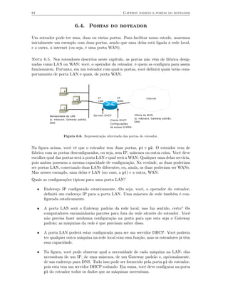 84                                                                Gateway padrão e portas do roteador



                              6.4. Portas do roteador

Um roteador pode ter uma, duas ou várias portas. Para facilitar nosso estudo, usaremos
inicialmente um exemplo com duas portas, sendo que uma delas está ligada à rede local,
e a outra, à internet (ou seja, é uma porta WAN).

Nota 6.5. Nos roteadores descritos neste capítulo, as portas não vêm de fábrica desig-
nadas como LAN ou WAN; você, o operador do roteador, é quem as conﬁgura para assim
funcionarem. Portanto, em um roteador com quatro portas, você deﬁnirá quais terão com-
portamento de porta LAN e quais, de porta WAN.



                      a

                                              p1            p2                   Internet
                                b
                                              LAN           WAN

                      c


            Necessidade da LAN:            Servidor DHCP                 Oferta da WAN:
            Ip, máscara, Gateway padrão,                                 Ip, máscara, Gateway padrão,
                                                       Cliente DHCP
            DNS                                                          DNS
                                                       Configurações
                                                       de acesso à WAN


                      Figura 6.6. Representação abreviada das portas do roteador.


Na ﬁgura acima, você vê que o roteador tem duas portas, p1 e p2. O roteador vem de
fábrica com as portas desconﬁgurados, ou seja, sem IP, máscara ou outra coisa. Você deve
escolher qual das portas será a porta LAN e qual será a WAN. Qualquer uma delas serviria,
pois ambas possuem a mesma capacidade de conﬁguração, Na verdade, as duas poderiam
ser portas LAN, conectando duas LANs diferentes, ou, ainda, as duas poderiam ser WANs.
Mas nesses exemplo, uma delas é LAN (no caso, a p1) e a outra, WAN.
Quais as conﬁgurações típicas para uma porta LAN?

     •   Endereço IP conﬁgurado estaticamente. Ou seja, você, o operador do roteador,
         deﬁnirá um endereço IP para a porta LAN. Uma máscara de rede também é con-
         ﬁgurada estaticamente.

     •   A porta LAN será o Gateway padrão da rede local; isso faz sentido, certo? Os
         computadores encaminharão pacotes para fora da rede através do roteador. Você
         não precisa fazer nenhuma conﬁguração na porta para que esta seja o Gateway
         padrão; as máquinas da rede é que precisam saber disso.

     •   A porta LAN poderá estar conﬁgurada para ser um servidor DHCP. Você poderia
         ter qualquer outra máquina na rede local com essa função, mas os roteadores já têm
         essa capacidade.

     •   Na ﬁgura, você pode observar qual a necessidade de cada máquina na LAN: elas
         necessitam de um IP, de uma máscara, de um Gateway padrão e, opcionalmente,
         de um endereço para DNS. Tudo isso pode ser fornecido pela porta p1 do roteador,
         pois esta tem um servidor DHCP rodando. Em suma, você deve conﬁgurar na porta
         p1 do roteador todos os dados que as máquinas necessitam.
 