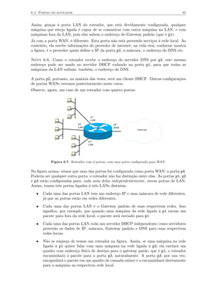 6.4 Portas do roteador                                                                  85


Assim, graças à porta LAN do roteador, que está devidamente conﬁgurada, qualquer
máquina que esteja ligada é capaz de se comunicar com outra máquina na LAN, e com
máquinas fora da LAN, pois elas sabem o endereço do Gateway padrão (que é p1).
Já com a porta WAN, é diferente. Esta porta não está provendo serviços à rede local. Ao
contrário, ela recebe informações do provedor de internet; na vida real, conforme mostra
a ﬁgura, é o provedor quem deﬁne o IP da porta p2, a máscara, o endereço do DNS etc.

Nota 6.6. Como o roteador recebe o endereço do servidor DNS por p2, este mesmo
endereço pode ser usado no servidor DHCP rodando na porta p1, para que todas as
máquinas da LAN saibam, também, o endereço do DNS.

A porta p2, portanto, na maioria das vezes, será um cliente DHCP. Outras conﬁgurações
de portas WANs veremos posteriormente neste curso.
Observe, agora, um caso de um roteador com quatro portas:




                                   p1
                                   LAN
                           p2                   p4
                           LAN                  WAN
                                                              Internet




                                 p3
                                 LAN




           Figura 6.7. Roteador com 4 portas, com uma porta conﬁgurada para WAN.

Na ﬁgura acima, vemos que uma das portas foi conﬁgurada como porta WAN: a porta p4.
Poderia ser qualquer outra porta: o roteador não faz distinção entre elas. As portas p1, p2
e p3 estão conﬁguradas para, cada uma delas independentemente, serem portas de LAN.
Assim, temos três portas ligadas à três LANs distintas.
   •   Cada uma das portas LAN tem um endereço IP e uma máscara de rede diferentes,
       já que as portas estão em redes diferentes.
   •   Cada uma das portas LAN é o Gateway padrão de suas respectivas redes. Isso
       signiﬁca, por exemplo, que quando uma máquina da rede ligada à p1 enviar um
       pacote para fora da rede local, o pacote será enviado para p1.
   •   Cada uma das portas LAN roda um servidor DHCP independente; esses servidores
       proverão os dados de IP, máscara, Gateway padrão e DNS para suas respectivas
       redes locias.
   •   Não se esqueça de temos um roteador na ﬁgura. Assim, se uma máquina na rede
       ligada à p1 quiser falar com uma máquina na rede ligada à p3, ela enviará um
       quadro com endereço físico de destino para o gateway parão, que é p1, o roteador
       encaminhará o pacote para a porta p3, naturalmente. A porta p3, por sua vez,
       encapsulará o pacote em um quadro de camada enlace e o encaminhará diretamente
       para a máquina na respecitiva rede local.
 