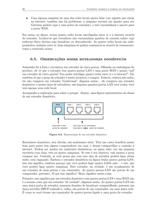 86                                                              Gateway padrão e portas do roteador


     •   Caso alguma máquina de uma das redes locais queira falar com alguém que esteja
         na internet, também não há problemas: a máquina enviará um quadro para seu
         Gateway padrão (que é uma porta do roteador), e este encaminhará o pacote para
         a porta WAN.

Em suma: na ﬁgura, temos quatro redes locais interligadas entre si e à internet através
do roteador. Lembre-se que roteadores não encaminham quadros de camada enlace cujo
endereço físico destino seja broadcast ou desconhecido. As quatro redes locais são inde-
pendentes, isoladas entre si: duas máquinas só podem comunicar-se através de roteamento,
como o mostrado acima.


         6.5. Observações sobre roteadores domésticos

Joãozinho foi à feira e encontrou um roteador de cinco portas. Olhando na embalagem do
produto, ele vê que o roteador tem quatro portas LAN e uma porta WAN e pensa: “ual!
um roteador de cinco portas! Vou poder interligar quatro redes entre si e à internet!”. Ele
também vê que o preço do roteador é muito acessível, e compra. Todavia, embora não saiba,
ele não comprou um roteador “tradicional”, digamos assim... ele comprou um roteador
doméstico: e nesses tipos de roteadores, não importa quantas portas LAN você tenha: você
terá apenas uma rede local.
Acompanhe a explicação para saber o porquê. Abaixo, uma ﬁgura representativa do chassi
de um roteador doméstico.

                            WAN          LAN 1      LAN 2     LAN 3    LAN 4




                         Equivale a uma          Isso aqui é um comutador.
                         porta de roteador       Equivale a U M A porta de roteador


                      Figura 6.8. Represetação de um roteador doméstico.


Roteadores doméstico, sem dúvida, são muitíssimo úteis. Têm um custo benefício muito
bom para quem tem alguns computadores em casa, e deseja compartilhar a conexão à
internet. Podem ser usados em ambientes domésticos, ou quem sabe, em um pequeno
escritório com duas, três ou quatro máquinas. Se esse é seu objetivo, vale mesmo a pena
comprar um. Contudo, se você pensa que com esse tipo de roteador poderá ligar várias
redes, está enganado. Embora o roteador doméstico na ﬁgura tenha quatro portas LAN,
isso não signiﬁca (embora pareça) que você poderá ligar quatro LANs nele... e sim, que
você poderá ligar quatro máquinas. Este roteador, na verdade, é um acoplamento de
um roteador de duas portas e um comutador. As quatro portas LAN são portas de um
computador, portanto. O que isso signiﬁca? Bom, signiﬁca muita coisa.
Primeiro, isso signiﬁca que um roteador doméstico com quatro portas LAN e uma WAN não
é a mesma coisa que um roteador “de verdade”, digamos assim. As quatro portas LAN são
uma única porta de roteador, possuem domínio de broadcast compartilhado, possuem um
único servidor DHCP rodando e, enﬁm, são portas de um comutador, em uma única rede.
É como se você tivesse um comutador de quatro portas ligado a uma porta do roteador.
 