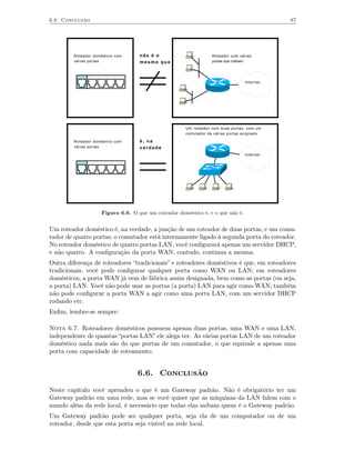 6.6 Conclusão                                                                              87




        Roteador doméstico com     não é o                       Roteador com várias
        várias portas              mesmo que                     portas que roteiam




                                                                                Internet




                                                     Um roteador com duas portas, com um
                                                     comutador de várias portas acoplado

        Roteador doméstico com     é, na
        várias portas              verdade
                                                                                Internet




                    Figura 6.9. O que um roteador doméstico é, e o que não é.


Um roteador doméstico é, na verdade, a junção de um roteador de duas portas, e um comu-
tador de quatro portas; o comutador está internamente ligado à segunda porta do roteador.
No roteador doméstico de quatro portas LAN, você conﬁgurará apenas um servidor DHCP,
e não quatro. A conﬁguração da porta WAN, contudo, continua a mesma.
Outra diferença de roteadores “tradicionais” e roteadores doméstivos é que, em roteadores
tradicionais, você pode conﬁgurar qualquer porta como WAN ou LAN; em roteadores
domésticos, a porta WAN já vem de fábrica assim designada, bem como as portas (ou seja,
a porta) LAN. Você não pode usar as portas (a porta) LAN para agir como WAN; também
não pode conﬁgurar a porta WAN a agir como uma porta LAN, com um servidor DHCP
rodando etc.
Enﬁm, lembre-se sempre:

Nota 6.7. Roteadores domésticos possuem apenas duas portas, uma WAN e uma LAN,
independente de quantas “portas LAN” ele alega ter. As várias portas LAN de um roteador
doméstico nada mais são do que portas de um comutador, o que equivale a apenas uma
porta com capacidade de roteamento.


                                  6.6. Conclusão

Neste capítulo você aprendeu o que é um Gateway padrão. Não é obrigatório ter um
Gateway padrão em uma rede, mas se você quiser que as máquinas da LAN falem com o
mundo além da rede local, é necessário que todas elas saibam quem é o Gateway padrão.
Um Gateway padrão pode ser qualquer porta, seja ela de um computador ou de um
roteador, desde que esta porta seja visível na rede local.
 