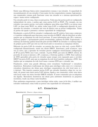 88                                                     Gateway padrão e portas do roteador


Existe uma diferença básica entre computadores comuns e um roteador. A capacidade de
encaminhamento de um roteador é bem maior da dos computadores comuns; logicamente,
um computador comum pode funcionar como um roteador se o sistema operacional for
capaz e assim estiver conﬁgurado.
Um roteador pode ter uma, duas ou mais portas. Cada uma das portas pode ser conﬁgurada
independente da outra, e podem agir como portas LAN ou WAN. Por exemplo, em um
roteador com quatro portas, você pode conﬁgurar uma delas como WAN e as outras como
LAN, ou duas como WAN, ou, ainda, todas como LAN; a conﬁguração depende de você,
operador do roteador; o roteador não vem de fábrica com as portas conﬁguradas. Todas
as portas são iguais e possuem a mesma capacidade de conﬁguração.
Geralmente, a porta LAN do roteador é conﬁgurada com IP estático, bem como a máscara;
e é também conﬁgurado para funcionar como servidor de DHCP, aﬁm de distribuir as infor-
mações que as máquinas da rede local precisam. E essas informações são: IPs e máscara,
Gateway padrão e, opcionamente porém recomendado, endereço do DNS. Logicamente, o
endereço do Gateway padrão fornecido pelo servidor DHCP do roteador é o endereço lógico
da própria porta LAN que está na rede local onde se encontram as máquinas clientes.
Diferente da porta LAN do roteador, na maioria das vezes na vida real, a porta WAN é
conﬁgurada dinamicamente, sendo um cliente DHCP. Entretanto, pode acontecer, uma
vez ou outra, que o operador do roteador precise conﬁgurar estaticamente conﬁgurações
de IP na porta WAN; isso é raro, contudo. A porta WAN, por meio do DHCP, obterá, do
provedor de acesso à internet, o IP, a máscara, o Gateway padrão e o DNS. Esse endereço
de DNS aprendido pela porta do roteador quase sempre será repassado para o servidor
DHCP da porta LAN, para que as máquinas da rede local também conheçam o DNS. Isso
implica que as máquinas da rede local usam o mesmo DNS que o roteador usa.
Finalmente, existe uma grande diferença entre roteadores “tradicionais” e roteadores
domésticos. Roteadores tradicionais são ideais para interligar redes entre si e à internet;
roteadores domésticos são ideais para interligar computadores da rede local entre si e
à internet. Não importa quantas portas LAN um roteador doméstico alega ter; na ver-
dade, ele possui uma única porta LAN interna, ligada a um comutador; existe uma única
rede local; existe um único servidor DHCP rodando. É nesse comutador que as máquinas
são ligadas. Roteadores domésticos são ideais para ambientes domésticos ou pequenos
escritórios, tendo um ótimo custo-benefício.
Para ambientes empresariais e para interligar várias redes, como já foi dito, é melhor um
roteador tradicional, como todas as portas com capacidade de roteamento.

                                    6.7. Exercícios
     Exercício 6.1. Observe a ﬁgura abaixo.


                                     LAN
                      a




                      b                                                  Internet




                      c                       p1     p2




                              Figura 6.10. Representação de LAN e WAN.
 