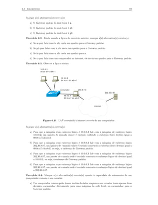 6.7 Exercícios                                                                                         89


   Marque a(s) alternativa(s) correta(s):

      a) O Gateway padrão da rede local é a.

      b) O Gateway padrão da rede local é p1.

      c) O Gateway padrão da rede local é p2.

   Exercício 6.2. Ainda usando a ﬁgura do exercício anterior, marque a(s) alternativa(s) correta(s):

      a) Se a quer falar com b, ele envia um quadro para o Gateway padrão.

      b) Se p1 quer falar com b, ele envia um quadro para o Gateway padrão.

      c) Se b quer falar com a, ele envia um quadro para a.

      d) Se c quer falar com um computador na internet, ele envia um quadro para o Gateway padrão.

   Exercício 6.3. Observe a ﬁgura abaixo:

                 10.0.0.3
                 00:0c:a7:52:9f:e1


                                     10.0.0.2
                                     00:0c:a7:52:a5:e2




                                     comutador           200.5.7.3
                                                                                202.30.8.87
                                        10.0.0.1
                                        00:0c:a7:44:a8:df



                                                                     internet




                   Figura 6.11. LAN conectada à internet através de um computador.

   Marque a(s) alternativa(s) correta(s):

      a) Para que a máquina cujo endereço lógico é 10.0.0.3 fale com a máquina de endereço lógico
         10.0.0.2, um quadro de camada enlace é enviado contendo o endereço físico destino igual a
         00:0c:a7:52:a5:e2.

      b) Para que a máquina cujo endereço lógico é 10.0.0.3 fale com a máquina de endereço lógico
         202.30.8.87, um quadro de camada enlace é enviado contendo o endereço físico destino igual a
         00:0c:a7:44:a8:df, ou seja, o endereço do Gateway padrão.

      c) Para que a máquina cujo endereço lógico é 10.0.0.3 fale com a máquina de endereço lógico
         202.30.8.87, um pacote de camada rede é enviado contendo o endereço lógico de destino igual
         a 10.0.0.1, ou seja, o endereço do Gateway padrão.

      d) Para que a máquina cujo endereço lógico é 10.0.0.3 fale com a máquina de endereço lógico
         202.30.8.87, um pacote de camada rede é enviado contendo o endereço lógico de destino igual
         a 202.30.8.87.

   Exercício 6.4. Marque a(s) alternativa(s) correta(s) quanto à capacidade de roteamento de um
   computador comum e um roteador.

      a) Um computador comum pode tomar muitas decisões, enquanto um roteador toma apenas duas
         decisões: encaminhar diretamente para uma máquina da rede local, ou encaminhar para o
         Gateway padrão.
 