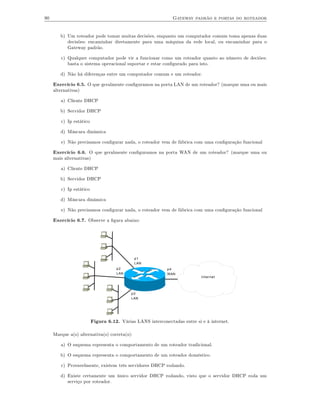 90                                                            Gateway padrão e portas do roteador


        b) Um roteador pode tomar muitas decisões, enquanto um computador comum toma apenas duas
           decisões: encaminhar diretamente para uma máquina da rede local, ou encaminhar para o
           Gateway padrão.

        c) Qualquer computador pode vir a funcionar como um roteador quanto ao número de deciões:
           basta o sistema operacional suportar e estar conﬁgurado para isto.

        d) Não há diferenças entre um computador comum e um roteador.

     Exercício 6.5. O que geralmente conﬁguramos na porta LAN de um roteador? (marque uma ou mais
     alternativas)

        a) Cliente DHCP

        b) Servidor DHCP

        c) Ip estático

        d) Máscara dinâmica

        e) Não precisamos conﬁgurar nada, o roteador vem de fábrica com uma conﬁguração funcional

     Exercício 6.6. O que geralmente conﬁguramos na porta WAN de um roteador? (marque uma ou
     mais alternativas)

        a) Cliente DHCP

        b) Servidor DHCP

        c) Ip estático

        d) Máscara dinâmica

        e) Não precisamos conﬁgurar nada, o roteador vem de fábrica com uma conﬁguração funcional

     Exercício 6.7. Observe a ﬁgura abaixo:




                                              p1
                                              LAN
                                    p2                     p4
                                    LAN                    WAN
                                                                           Internet




                                           p3
                                           LAN




                         Figura 6.12. Várias LANS interconectadas entre si e à internet.

     Marque a(s) alternativa(s) correta(s):

        a) O esquema representa o comportamento de um roteador tradicional.

        b) O esquema representa o comportamento de um roteador doméstico.

        c) Provavelmente, existem três servidores DHCP rodando.

        d) Existe certamente um único servidor DHCP rodando, visto que o servidor DHCP roda um
           serviço por roteador.
 