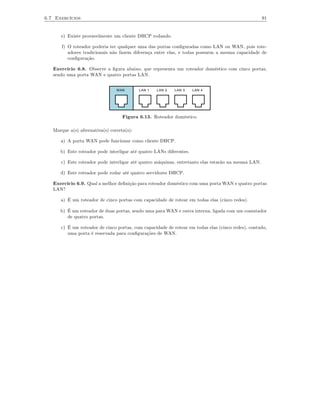 6.7 Exercícios                                                                                      91


      e) Existe provavelmente um cliente DHCP rodando.

       f) O roteador poderia ter qualquer uma das portas conﬁguradas como LAN ou WAN, pois rote-
          adores tradicionais não fazem diferença entre elas, e todas possuem a mesma capacidade de
          conﬁguração.

   Exercício 6.8. Observe a ﬁgura abaixo, que representa um roteador doméstico com cinco portas,
   sendo uma porta WAN e quatro portas LAN.


                                 WAN        LAN 1   LAN 2   LAN 3    LAN 4




                                    Figura 6.13. Roteador doméstico.

   Marque a(s) alternativa(s) correta(s):

      a) A porta WAN pode funcionar como cliente DHCP.

      b) Este roteador pode interligar até quatro LANs diferentes.

      c) Este roteador pode interligar até quatro máquinas, entretanto elas estarão na mesma LAN.

      d) Este roteador pode rodar até quatro servidores DHCP.

   Exercício 6.9. Qual a melhor deﬁnição para roteador doméstico com uma porta WAN e quatro portas
   LAN?

      a) É um roteador de cinco portas com capacidade de rotear em todas elas (cinco redes).

      b) É um roteador de duas portas, sendo uma para WAN e outra interna, ligada com um comutador
         de quatro portas.

      c) É um roteador de cinco portas, com capacidade de rotear em todas elas (cinco redes), contudo,
         uma porta é reservada para conﬁgurações de WAN.
 
